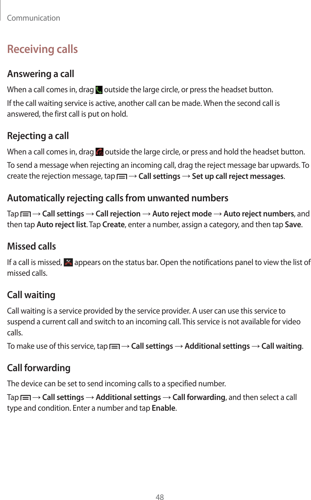 Communication48Receiving callsAnswering a callWhen a call comes in, drag   outside the large circle, or press the headset button.If the call waiting service is active, another call can be made. When the second call is answered, the first call is put on hold.Rejecting a callWhen a call comes in, drag   outside the large circle, or press and hold the headset button.To send a message when rejecting an incoming call, drag the reject message bar upwards. To create the rejection message, tap    Call settings  Set up call reject messages.Automatically rejecting calls from unwanted numbersTap    Call settings  Call rejection  Auto reject mode  Auto reject numbers, and then tap Auto reject list. Tap Create, enter a number, assign a category, and then tap Save.Missed callsIf a call is missed,   appears on the status bar. Open the notifications panel to view the list of missed calls.Call waitingCall waiting is a service provided by the service provider. A user can use this service to suspend a current call and switch to an incoming call. This service is not available for video calls.To make use of this service, tap    Call settings  Additional settings  Call waiting.Call forwardingThe device can be set to send incoming calls to a specified number.Tap    Call settings  Additional settings  Call forwarding, and then select a call type and condition. Enter a number and tap Enable.