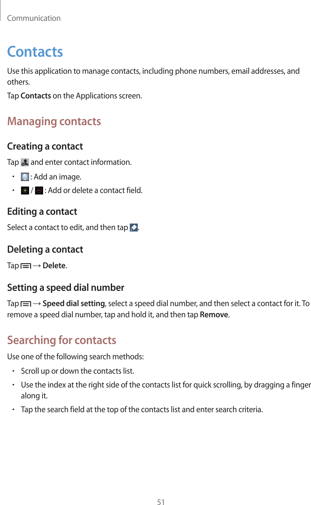 Communication51ContactsUse this application to manage contacts, including phone numbers, email addresses, and others.Tap Contacts on the Applications screen.Managing contactsCreating a contactTap   and enter contact information.r : Add an image.r /   : Add or delete a contact field.Editing a contactSelect a contact to edit, and then tap  .Deleting a contactTap    Delete.Setting a speed dial numberTap    Speed dial setting, select a speed dial number, and then select a contact for it. To remove a speed dial number, tap and hold it, and then tap Remove.Searching for contactsUse one of the following search methods:rScroll up or down the contacts list.rUse the index at the right side of the contacts list for quick scrolling, by dragging a finger along it.rTap the search field at the top of the contacts list and enter search criteria.