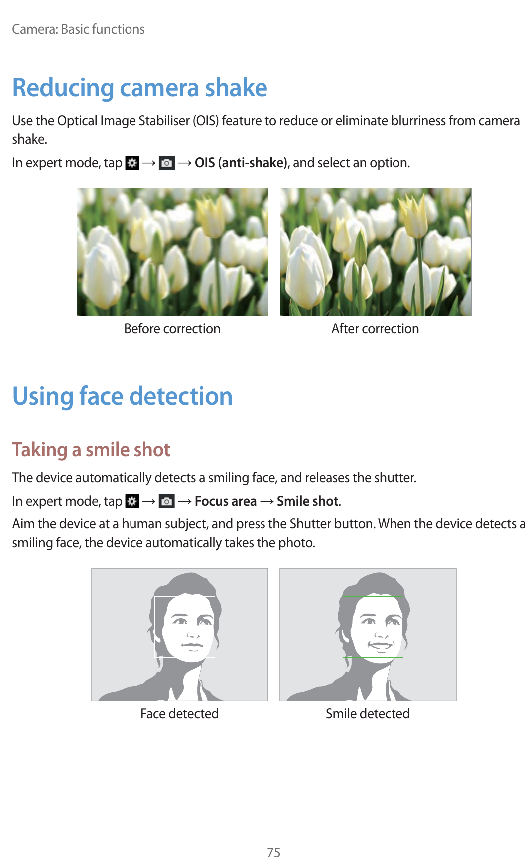 Camera: Basic functions75Reducing camera shakeUse the Optical Image Stabiliser (OIS) feature to reduce or eliminate blurriness from camera shake.In expert mode, tap       OIS (anti-shake), and select an option.Before correction After correctionUsing face detectionTaking a smile shotThe device automatically detects a smiling face, and releases the shutter.In expert mode, tap       Focus area  Smile shot.Aim the device at a human subject, and press the Shutter button. When the device detects a smiling face, the device automatically takes the photo.Face detected Smile detected