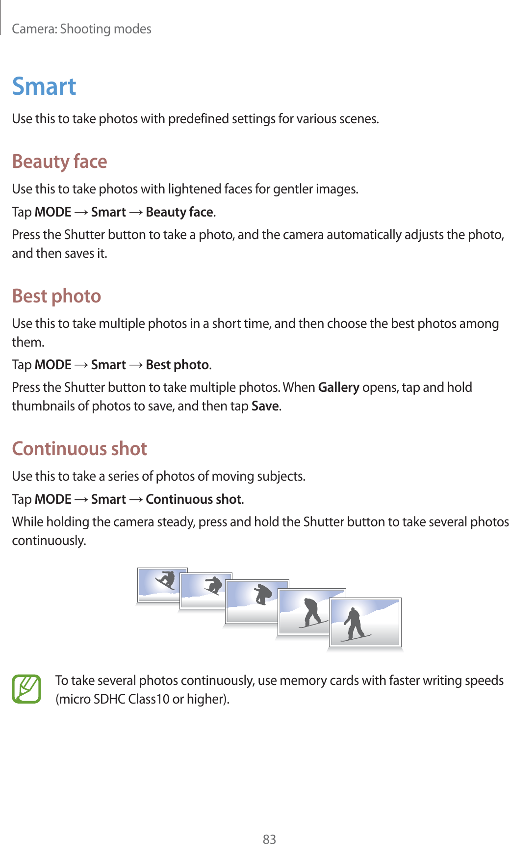 Camera: Shooting modes83SmartUse this to take photos with predefined settings for various scenes.Beauty faceUse this to take photos with lightened faces for gentler images.Tap MODE  Smart  Beauty face.Press the Shutter button to take a photo, and the camera automatically adjusts the photo, and then saves it.Best photoUse this to take multiple photos in a short time, and then choose the best photos among them.Tap MODE  Smart  Best photo.Press the Shutter button to take multiple photos. When Gallery opens, tap and hold thumbnails of photos to save, and then tap Save.Continuous shotUse this to take a series of photos of moving subjects.Tap MODE  Smart  Continuous shot.While holding the camera steady, press and hold the Shutter button to take several photos continuously.To take several photos continuously, use memory cards with faster writing speeds (micro SDHC Class10 or higher).