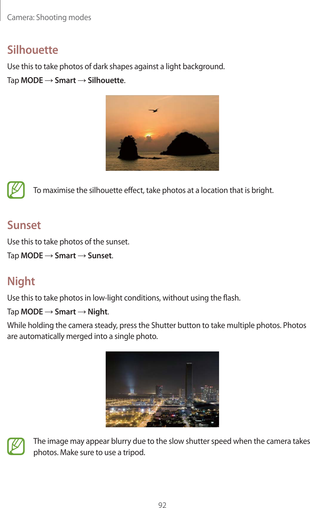 Camera: Shooting modes92SilhouetteUse this to take photos of dark shapes against a light background.Tap MODE  Smart  Silhouette.To maximise the silhouette effect, take photos at a location that is bright.SunsetUse this to take photos of the sunset.Tap MODE  Smart  Sunset.NightUse this to take photos in low-light conditions, without using the flash.Tap MODE  Smart  Night.While holding the camera steady, press the Shutter button to take multiple photos. Photos are automatically merged into a single photo.The image may appear blurry due to the slow shutter speed when the camera takes photos. Make sure to use a tripod.