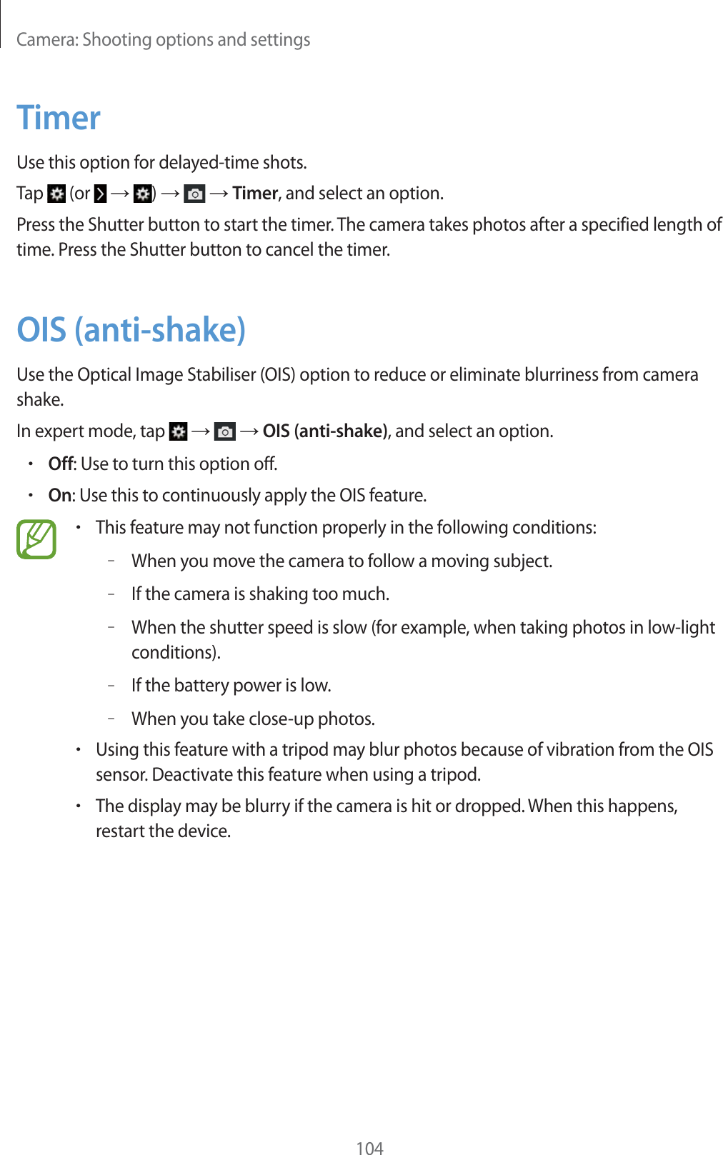 Camera: Shooting options and settings104TimerUse this option for delayed-time shots.Tap   (or    )     Timer, and select an option.Press the Shutter button to start the timer. The camera takes photos after a specified length of time. Press the Shutter button to cancel the timer.OIS (anti-shake)Use the Optical Image Stabiliser (OIS) option to reduce or eliminate blurriness from camera shake.In expert mode, tap       OIS (anti-shake), and select an option.rOff: Use to turn this option off.rOn: Use this to continuously apply the OIS feature.rThis feature may not function properly in the following conditions:–When you move the camera to follow a moving subject.–If the camera is shaking too much.–When the shutter speed is slow (for example, when taking photos in low-light conditions).–If the battery power is low.–When you take close-up photos.rUsing this feature with a tripod may blur photos because of vibration from the OIS sensor. Deactivate this feature when using a tripod.rThe display may be blurry if the camera is hit or dropped. When this happens, restart the device.