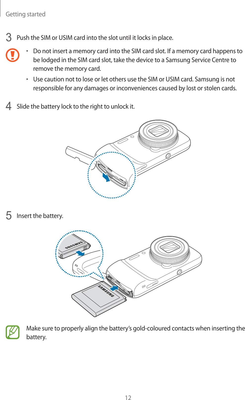 Getting started123Push the SIM or USIM card into the slot until it locks in place.rDo not insert a memory card into the SIM card slot. If a memory card happens to be lodged in the SIM card slot, take the device to a Samsung Service Centre to remove the memory card.rUse caution not to lose or let others use the SIM or USIM card. Samsung is not responsible for any damages or inconveniences caused by lost or stolen cards.4Slide the battery lock to the right to unlock it.5Insert the battery.Make sure to properly align the battery’s gold-coloured contacts when inserting the battery.