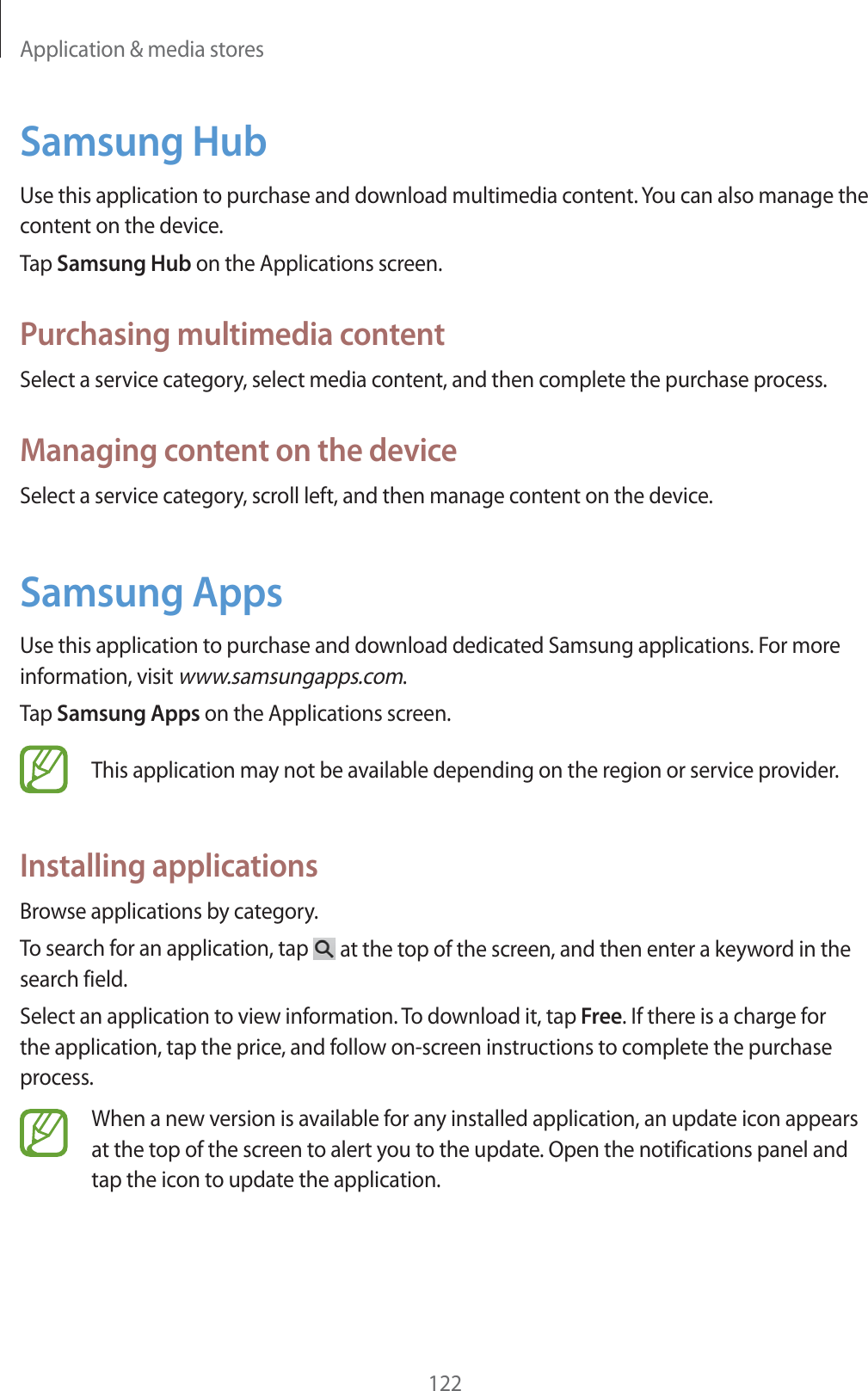 Application &amp; media stores122Samsung HubUse this application to purchase and download multimedia content. You can also manage the content on the device.Tap Samsung Hub on the Applications screen.Purchasing multimedia contentSelect a service category, select media content, and then complete the purchase process.Managing content on the deviceSelect a service category, scroll left, and then manage content on the device.Samsung AppsUse this application to purchase and download dedicated Samsung applications. For more information, visit www.samsungapps.com.Tap Samsung Apps on the Applications screen.This application may not be available depending on the region or service provider.Installing applicationsBrowse applications by category.To search for an application, tap   at the top of the screen, and then enter a keyword in the search field.Select an application to view information. To download it, tap Free. If there is a charge for the application, tap the price, and follow on-screen instructions to complete the purchase process.When a new version is available for any installed application, an update icon appears at the top of the screen to alert you to the update. Open the notifications panel and tap the icon to update the application.
