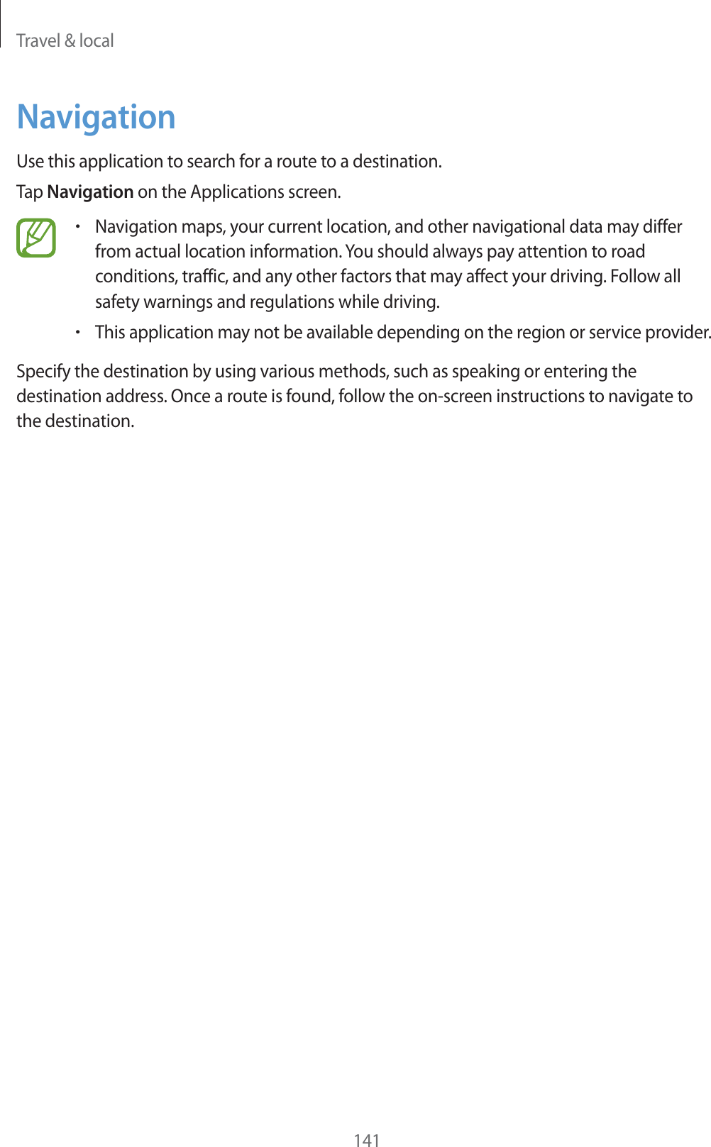 Travel &amp; local141NavigationUse this application to search for a route to a destination.Tap Navigation on the Applications screen.rNavigation maps, your current location, and other navigational data may differ from actual location information. You should always pay attention to road conditions, traffic, and any other factors that may affect your driving. Follow all safety warnings and regulations while driving.rThis application may not be available depending on the region or service provider.Specify the destination by using various methods, such as speaking or entering the destination address. Once a route is found, follow the on-screen instructions to navigate to the destination.