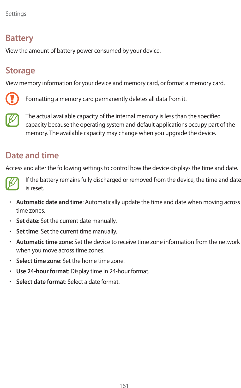 Settings161BatteryView the amount of battery power consumed by your device.StorageView memory information for your device and memory card, or format a memory card.Formatting a memory card permanently deletes all data from it.The actual available capacity of the internal memory is less than the specified capacity because the operating system and default applications occupy part of the memory. The available capacity may change when you upgrade the device.Date and timeAccess and alter the following settings to control how the device displays the time and date.If the battery remains fully discharged or removed from the device, the time and date is reset.rAutomatic date and time: Automatically update the time and date when moving across time zones.rSet date: Set the current date manually.rSet time: Set the current time manually.rAutomatic time zone: Set the device to receive time zone information from the network when you move across time zones.rSelect time zone: Set the home time zone.rUse 24-hour format: Display time in 24-hour format.rSelect date format: Select a date format.