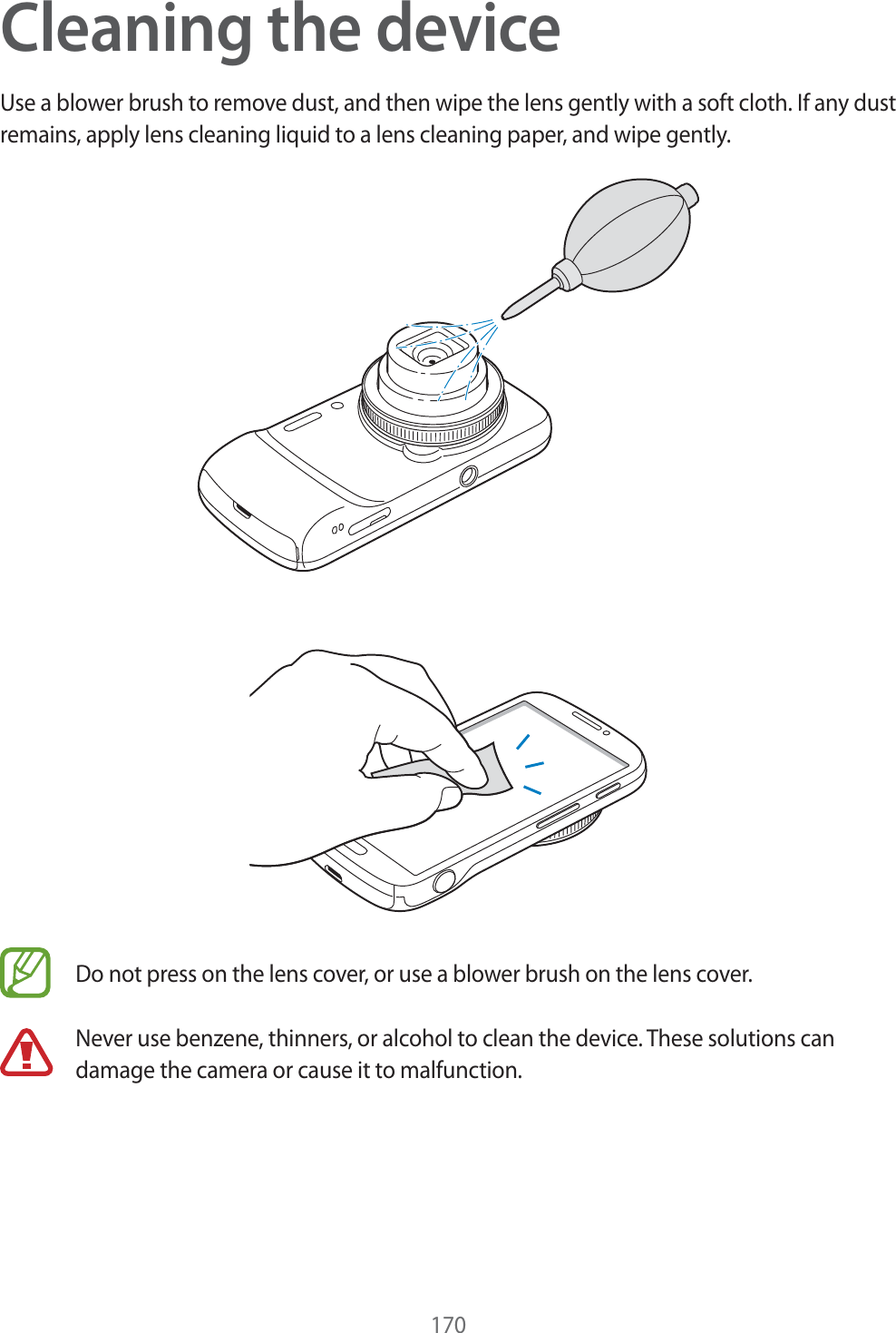 170Cleaning the deviceUse a blower brush to remove dust, and then wipe the lens gently with a soft cloth. If any dust remains, apply lens cleaning liquid to a lens cleaning paper, and wipe gently.Do not press on the lens cover, or use a blower brush on the lens cover.Never use benzene, thinners, or alcohol to clean the device. These solutions can damage the camera or cause it to malfunction. 