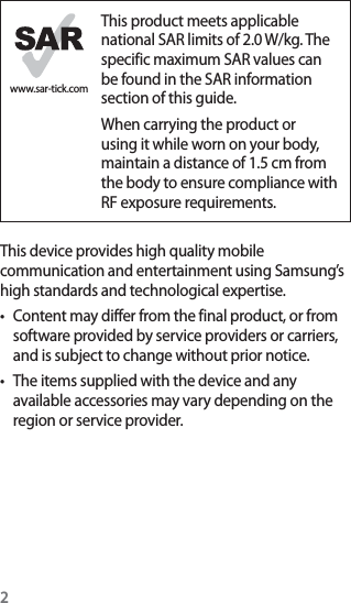 2www.sar-tick.comThis product meets applicable national SAR limits of 2.0 W/kg. The specific maximum SAR values can be found in the SAR information section of this guide.When carrying the product or using it while worn on your body, maintain a distance of 1.5 cm from the body to ensure compliance with RF exposure requirements.This device provides high quality mobile communication and entertainment using Samsung’s high standards and technological expertise.t Content may differ from the final product, or from software provided by service providers or carriers, and is subject to change without prior notice.t The items supplied with the device and any available accessories may vary depending on the region or service provider.