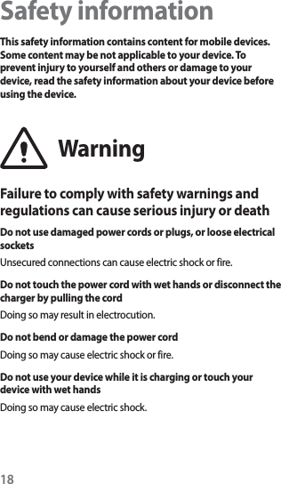 18Safety informationThis safety information contains content for mobile devices. Some content may be not applicable to your device. To prevent injury to yourself and others or damage to your device, read the safety information about your device before using the device.WarningFailure to comply with safety warnings and regulations can cause serious injury or deathDo not use damaged power cords or plugs, or loose electrical socketsUnsecured connections can cause electric shock or fire.Do not touch the power cord with wet hands or disconnect the charger by pulling the cordDoing so may result in electrocution.Do not bend or damage the power cordDoing so may cause electric shock or fire.Do not use your device while it is charging or touch your device with wet handsDoing so may cause electric shock.