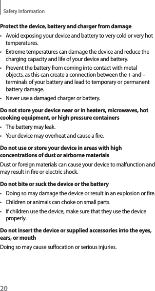 20Safety informationProtect the device, battery and charger from damaget Avoid exposing your device and battery to very cold or very hot temperatures.t Extreme temperatures can damage the device and reduce the charging capacity and life of your device and battery.t Prevent the battery from coming into contact with metal objects, as this can create a connection between the + and – terminals of your battery and lead to temporary or permanent battery damage.t Never use a damaged charger or battery.Do not store your device near or in heaters, microwaves, hot cooking equipment, or high pressure containerst The battery may leak.t Your device may overheat and cause a fire.Do not use or store your device in areas with high concentrations of dust or airborne materialsDust or foreign materials can cause your device to malfunction and may result in fire or electric shock.Do not bite or suck the device or the batteryt Doing so may damage the device or result in an explosion or fire.t Children or animals can choke on small parts.t If children use the device, make sure that they use the device properly.Do not insert the device or supplied accessories into the eyes, ears, or mouthDoing so may cause suffocation or serious injuries.