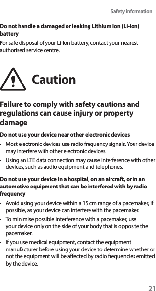 21Safety informationDo not handle a damaged or leaking Lithium Ion (Li-Ion) batteryFor safe disposal of your Li-Ion battery, contact your nearest authorised service centre.CautionFailure to comply with safety cautions and regulations can cause injury or property damageDo not use your device near other electronic devicest Most electronic devices use radio frequency signals. Your device may interfere with other electronic devices.t Using an LTE data connection may cause interference with other devices, such as audio equipment and telephones.Do not use your device in a hospital, on an aircraft, or in an automotive equipment that can be interfered with by radio frequencyt Avoid using your device within a 15 cm range of a pacemaker, if possible, as your device can interfere with the pacemaker.t To minimise possible interference with a pacemaker, use your device only on the side of your body that is opposite the pacemaker.t If you use medical equipment, contact the equipment manufacturer before using your device to determine whether or not the equipment will be affected by radio frequencies emitted by the device.
