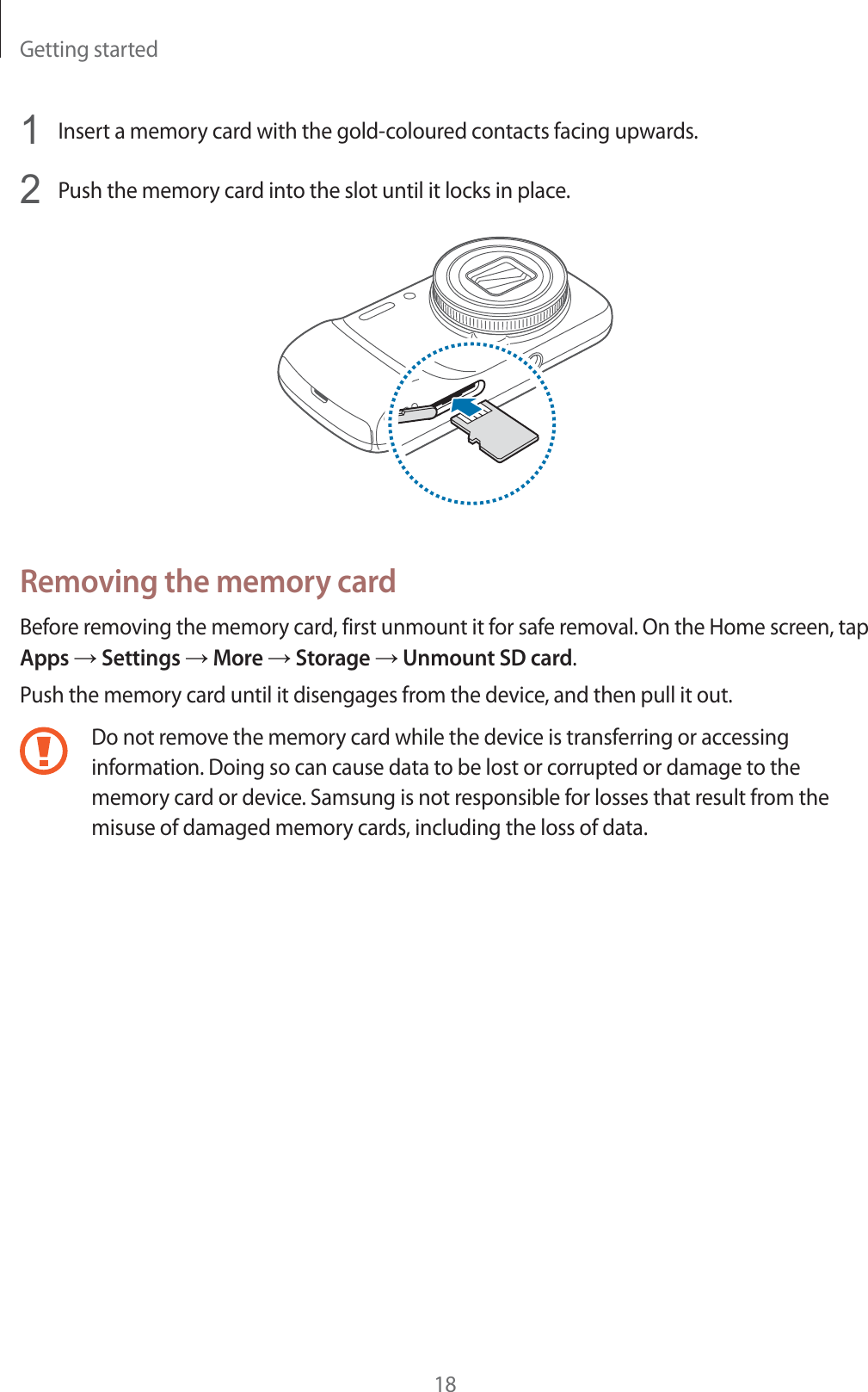 Getting started181Insert a memory card with the gold-coloured contacts facing upwards.2Push the memory card into the slot until it locks in place.Removing the memory cardBefore removing the memory card, first unmount it for safe removal. On the Home screen, tap Apps  Settings  More  Storage  Unmount SD card.Push the memory card until it disengages from the device, and then pull it out.Do not remove the memory card while the device is transferring or accessing information. Doing so can cause data to be lost or corrupted or damage to the memory card or device. Samsung is not responsible for losses that result from the misuse of damaged memory cards, including the loss of data.