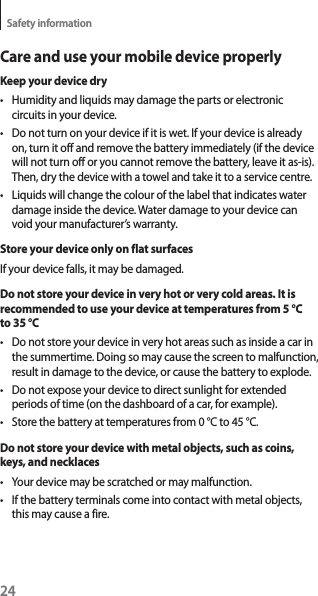 24Safety informationCare and use your mobile device properlyKeep your device dryt Humidity and liquids may damage the parts or electronic circuits in your device.t Do not turn on your device if it is wet. If your device is already on, turn it off and remove the battery immediately (if the device will not turn off or you cannot remove the battery, leave it as-is). Then, dry the device with a towel and take it to a service centre.t Liquids will change the colour of the label that indicates water damage inside the device. Water damage to your device can void your manufacturer’s warranty.Store your device only on flat surfacesIf your device falls, it may be damaged.Do not store your device in very hot or very cold areas. It is recommended to use your device at temperatures from 5 °C to 35 °Ct Do not store your device in very hot areas such as inside a car in the summertime. Doing so may cause the screen to malfunction, result in damage to the device, or cause the battery to explode.t Do not expose your device to direct sunlight for extended periods of time (on the dashboard of a car, for example).t Store the battery at temperatures from 0 °C to 45 °C.Do not store your device with metal objects, such as coins, keys, and necklacest Your device may be scratched or may malfunction.t If the battery terminals come into contact with metal objects, this may cause a fire.