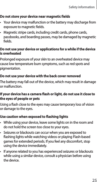 25Safety informationDo not store your device near magnetic fieldst Your device may malfunction or the battery may discharge from exposure to magnetic fields.t Magnetic stripe cards, including credit cards, phone cards, passbooks, and boarding passes, may be damaged by magnetic fields.Do not use your device or applications for a while if the device is overheatedProlonged exposure of your skin to an overheated device may cause low temperature burn symptoms, such as red spots and pigmentation.Do not use your device with the back cover removedThe battery may fall out of the device, which may result in damage or malfunction.If your device has a camera flash or light, do not use it close to the eyes of people or petsUsing a flash close to the eyes may cause temporary loss of vision or damage to the eyes.Use caution when exposed to flashing lightst While using your device, leave some lights on in the room and do not hold the screen too close to your eyes.t Seizures or blackouts can occur when you are exposed to flashing lights while watching videos or playing Flash-based games for extended periods. If you feel any discomfort, stop using the device immediately.t If anyone related to you has experienced seizures or blackouts while using a similar device, consult a physician before using the device.