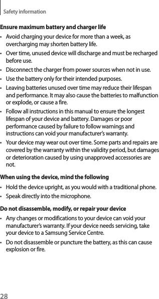28Safety informationEnsure maximum battery and charger lifet Avoid charging your device for more than a week, as overcharging may shorten battery life.t Over time, unused device will discharge and must be recharged before use.t Disconnect the charger from power sources when not in use.t Use the battery only for their intended purposes.t Leaving batteries unused over time may reduce their lifespan and performance. It may also cause the batteries to malfunction or explode, or cause a fire.t Follow all instructions in this manual to ensure the longest lifespan of your device and battery. Damages or poor performance caused by failure to follow warnings and instructions can void your manufacturer’s warranty.t Your device may wear out over time. Some parts and repairs are covered by the warranty within the validity period, but damages or deterioration caused by using unapproved accessories are not.When using the device, mind the followingt Hold the device upright, as you would with a traditional phone.t Speak directly into the microphone.Do not disassemble, modify, or repair your devicet Any changes or modifications to your device can void your manufacturer’s warranty. If your device needs servicing, take your device to a Samsung Service Centre.t Do not disassemble or puncture the battery, as this can cause explosion or fire.