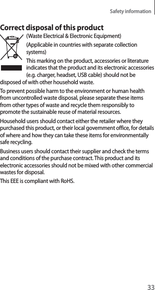 33Safety informationCorrect disposal of this product(Waste Electrical &amp; Electronic Equipment)(Applicable in countries with separate collection systems)This marking on the product, accessories or literature indicates that the product and its electronic accessories (e.g. charger, headset, USB cable) should not be disposed of with other household waste.To prevent possible harm to the environment or human health from uncontrolled waste disposal, please separate these items from other types of waste and recycle them responsibly to promote the sustainable reuse of material resources.Household users should contact either the retailer where they purchased this product, or their local government office, for details of where and how they can take these items for environmentally safe recycling.Business users should contact their supplier and check the terms and conditions of the purchase contract. This product and its electronic accessories should not be mixed with other commercial wastes for disposal.This EEE is compliant with RoHS.