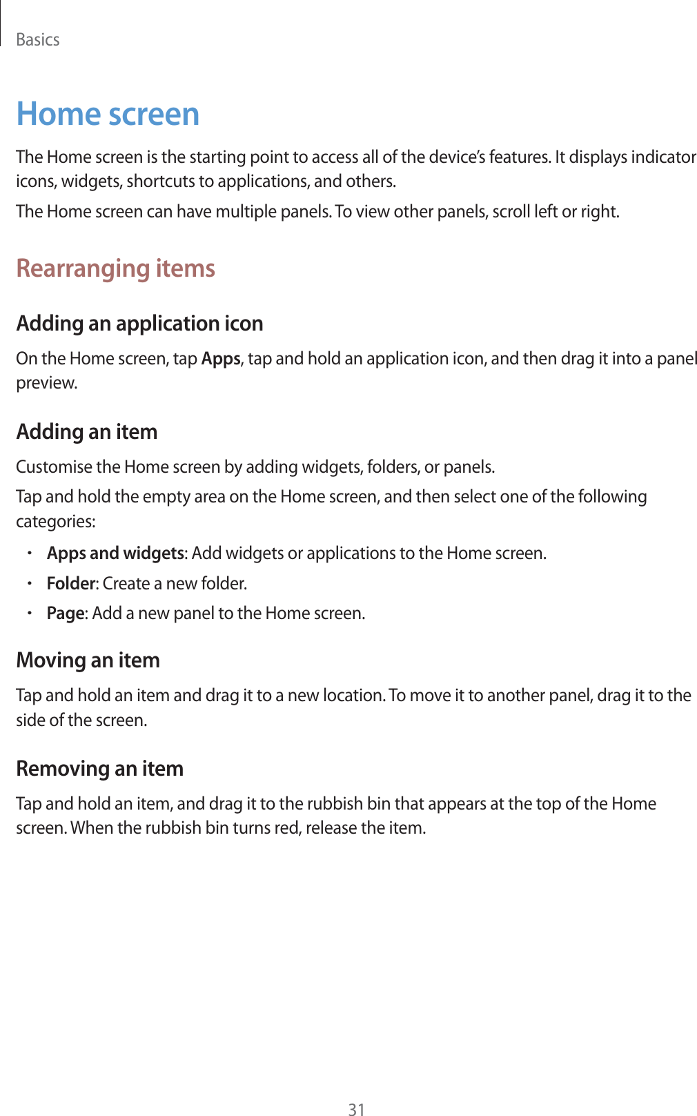 Basics31Home screenThe Home screen is the starting point to access all of the device’s features. It displays indicator icons, widgets, shortcuts to applications, and others.The Home screen can have multiple panels. To view other panels, scroll left or right.Rearranging itemsAdding an application iconOn the Home screen, tap Apps, tap and hold an application icon, and then drag it into a panel preview.Adding an itemCustomise the Home screen by adding widgets, folders, or panels.Tap and hold the empty area on the Home screen, and then select one of the following categories:rApps and widgets: Add widgets or applications to the Home screen.rFolder: Create a new folder.rPage: Add a new panel to the Home screen.Moving an itemTap and hold an item and drag it to a new location. To move it to another panel, drag it to the side of the screen.Removing an itemTap and hold an item, and drag it to the rubbish bin that appears at the top of the Home screen. When the rubbish bin turns red, release the item.