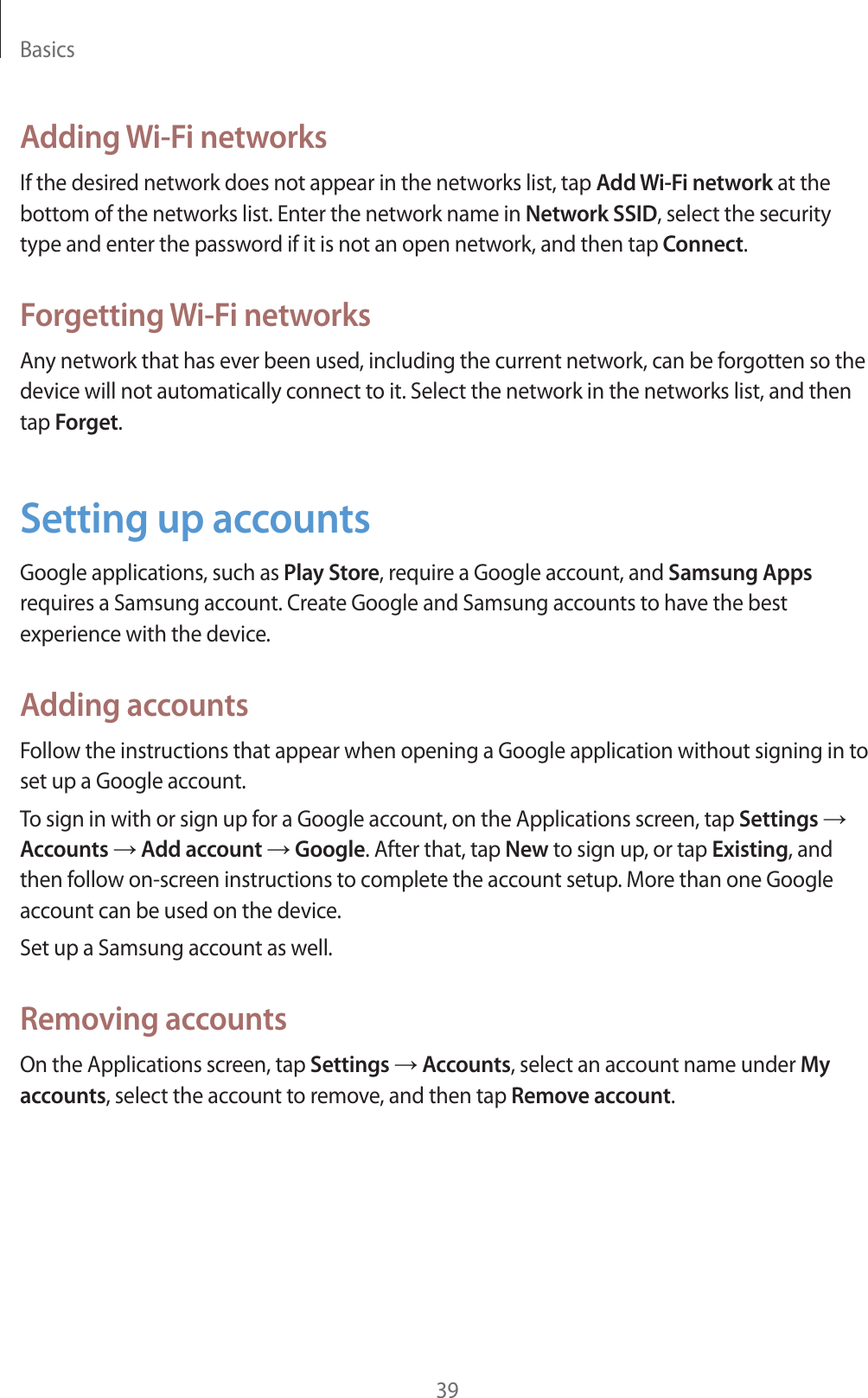 Basics39Adding Wi-Fi networksIf the desired network does not appear in the networks list, tap Add Wi-Fi network at the bottom of the networks list. Enter the network name in Network SSID, select the security type and enter the password if it is not an open network, and then tap Connect.Forgetting Wi-Fi networksAny network that has ever been used, including the current network, can be forgotten so the device will not automatically connect to it. Select the network in the networks list, and then tap Forget.Setting up accountsGoogle applications, such as Play Store, require a Google account, and Samsung Apps requires a Samsung account. Create Google and Samsung accounts to have the best experience with the device.Adding accountsFollow the instructions that appear when opening a Google application without signing in to set up a Google account.To sign in with or sign up for a Google account, on the Applications screen, tap Settings  Accounts  Add account  Google. After that, tap New to sign up, or tap Existing, and then follow on-screen instructions to complete the account setup. More than one Google account can be used on the device.Set up a Samsung account as well.Removing accountsOn the Applications screen, tap Settings  Accounts, select an account name under My accounts, select the account to remove, and then tap Remove account.