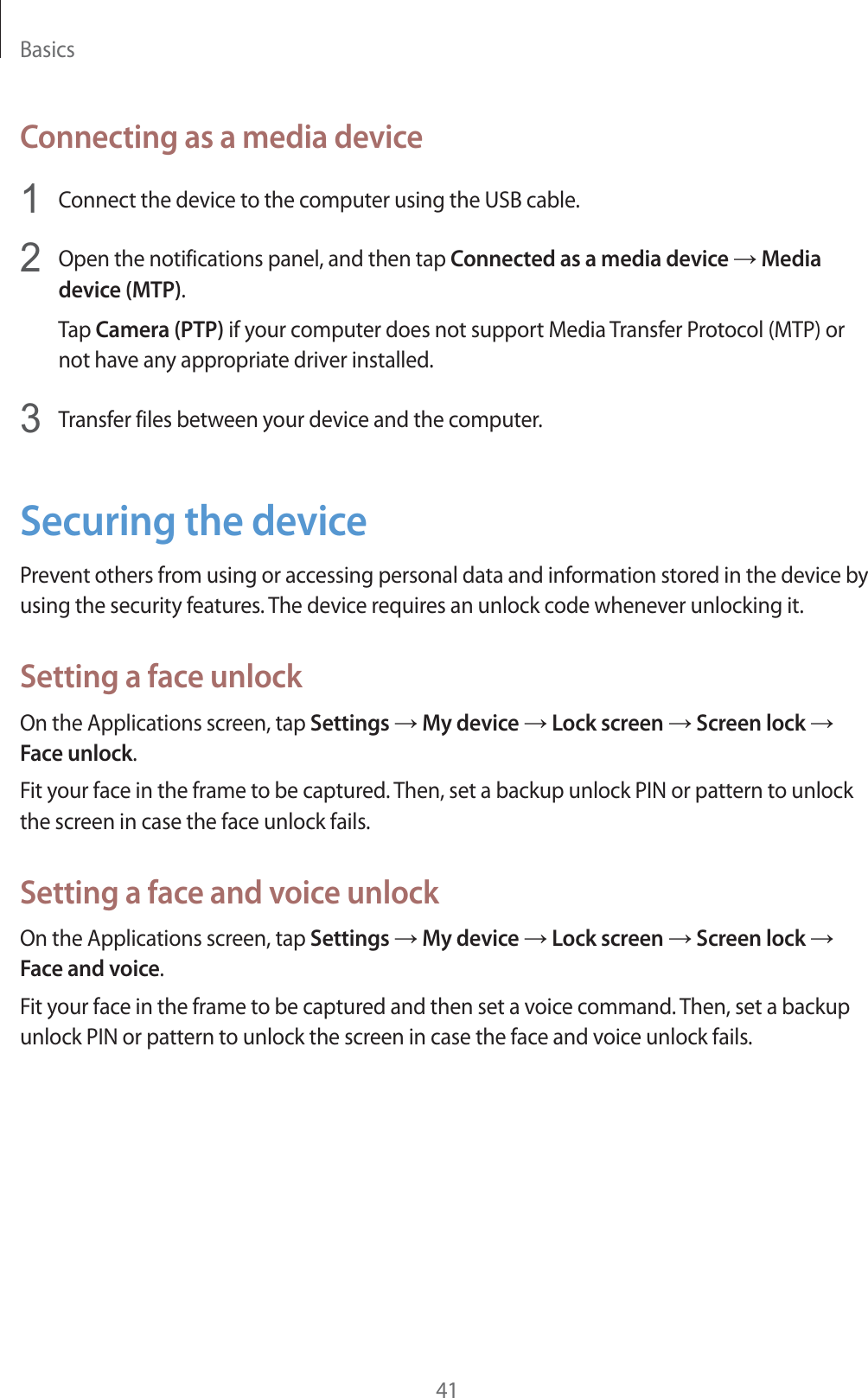 Basics41Connecting as a media device1Connect the device to the computer using the USB cable.2Open the notifications panel, and then tap Connected as a media device  Media device (MTP).Tap Camera (PTP) if your computer does not support Media Transfer Protocol (MTP) or not have any appropriate driver installed.3Transfer files between your device and the computer.Securing the devicePrevent others from using or accessing personal data and information stored in the device by using the security features. The device requires an unlock code whenever unlocking it.Setting a face unlockOn the Applications screen, tap Settings  My device  Lock screen  Screen lock  Face unlock.Fit your face in the frame to be captured. Then, set a backup unlock PIN or pattern to unlock the screen in case the face unlock fails.Setting a face and voice unlockOn the Applications screen, tap Settings  My device  Lock screen  Screen lock  Face and voice.Fit your face in the frame to be captured and then set a voice command. Then, set a backup unlock PIN or pattern to unlock the screen in case the face and voice unlock fails.