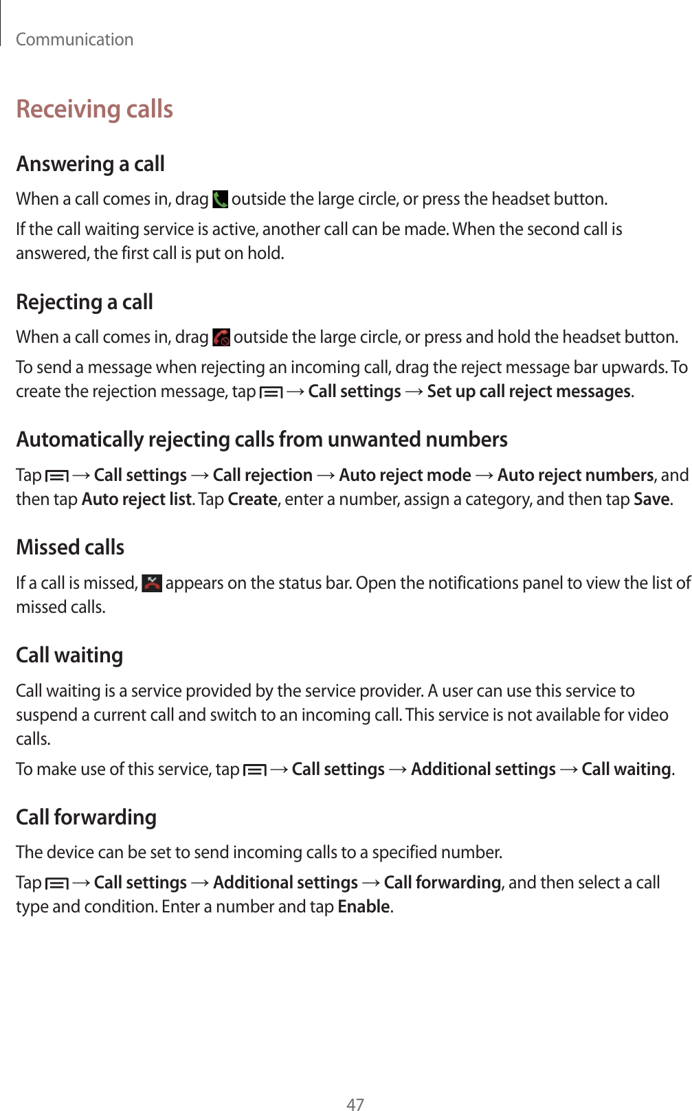 Communication47Receiving callsAnswering a callWhen a call comes in, drag   outside the large circle, or press the headset button.If the call waiting service is active, another call can be made. When the second call is answered, the first call is put on hold.Rejecting a callWhen a call comes in, drag   outside the large circle, or press and hold the headset button.To send a message when rejecting an incoming call, drag the reject message bar upwards. To create the rejection message, tap    Call settings  Set up call reject messages.Automatically rejecting calls from unwanted numbersTap    Call settings  Call rejection  Auto reject mode  Auto reject numbers, and then tap Auto reject list. Tap Create, enter a number, assign a category, and then tap Save.Missed callsIf a call is missed,   appears on the status bar. Open the notifications panel to view the list of missed calls.Call waitingCall waiting is a service provided by the service provider. A user can use this service to suspend a current call and switch to an incoming call. This service is not available for video calls.To make use of this service, tap    Call settings  Additional settings  Call waiting.Call forwardingThe device can be set to send incoming calls to a specified number.Tap    Call settings  Additional settings  Call forwarding, and then select a call type and condition. Enter a number and tap Enable.