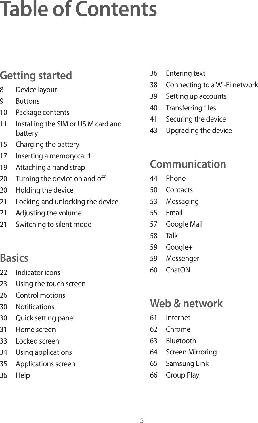 5Table of ContentsGetting started8 Device layout9 Buttons10 Package contents11  Installing the SIM or USIM card and battery15  Charging the battery17  Inserting a memory card19  Attaching a hand strap20  Turning the device on and off20  Holding the device21  Locking and unlocking the device21  Adjusting the volume21  Switching to silent modeBasics22 Indicator icons23  Using the touch screen26 Control motions30 Notifications30  Quick setting panel31 Home screen33 Locked screen34 Using applications35 Applications screen36 Help36 Entering text38  Connecting to a Wi-Fi network39  Setting up accounts40 Transferring files41  Securing the device43  Upgrading the deviceCommunication44 Phone50 Contacts53 Messaging55 Email57 Google Mail58 Talk59 Google+59 Messenger60 ChatONWeb &amp; network61 Internet62 Chrome63 Bluetooth64 Screen Mirroring65 Samsung Link66 Group Play
