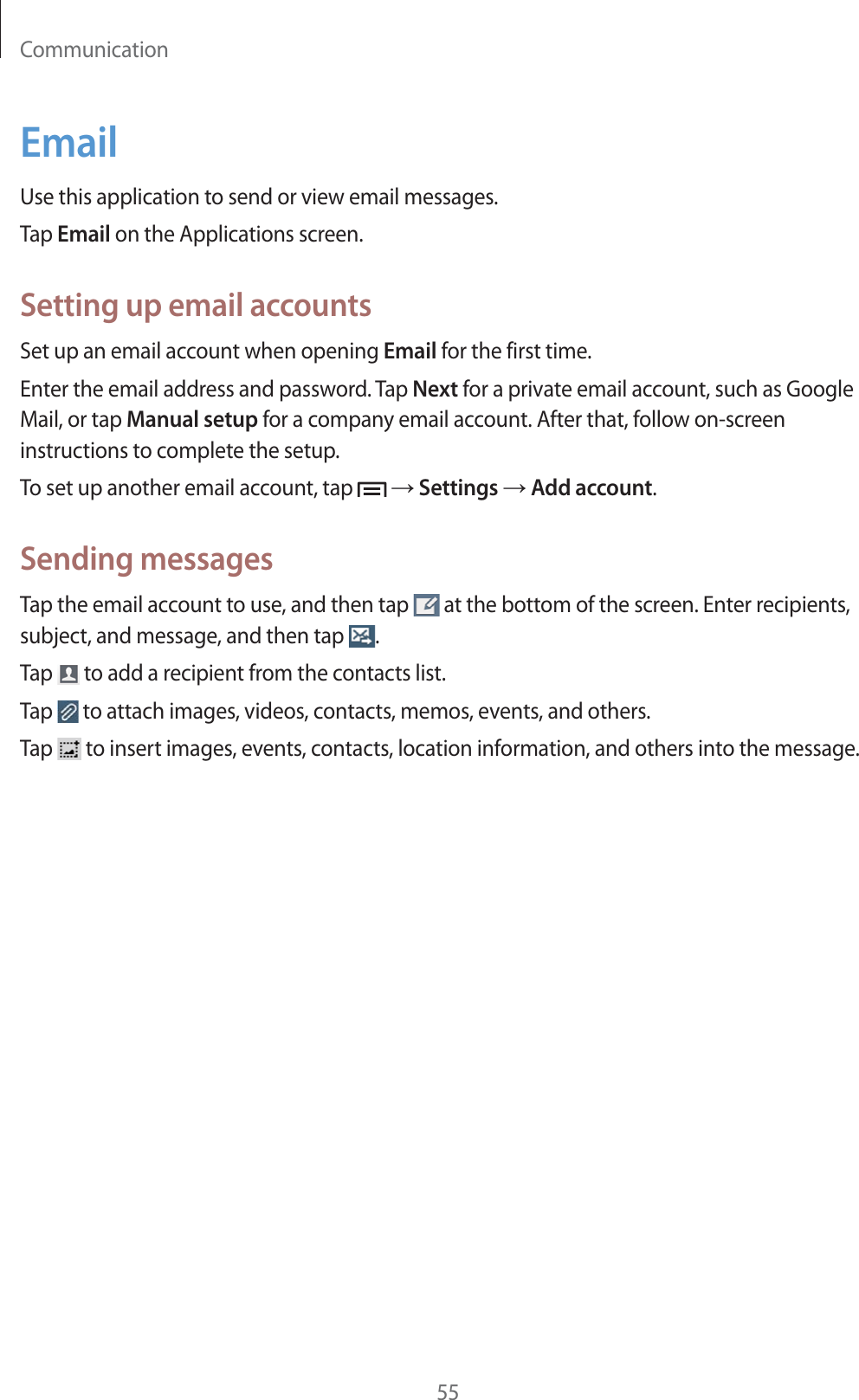 Communication55EmailUse this application to send or view email messages.Tap Email on the Applications screen.Setting up email accountsSet up an email account when opening Email for the first time.Enter the email address and password. Tap Next for a private email account, such as Google Mail, or tap Manual setup for a company email account. After that, follow on-screen instructions to complete the setup.To set up another email account, tap    Settings  Add account.Sending messagesTap the email account to use, and then tap   at the bottom of the screen. Enter recipients, subject, and message, and then tap  .Tap   to add a recipient from the contacts list.Tap   to attach images, videos, contacts, memos, events, and others.Tap   to insert images, events, contacts, location information, and others into the message.