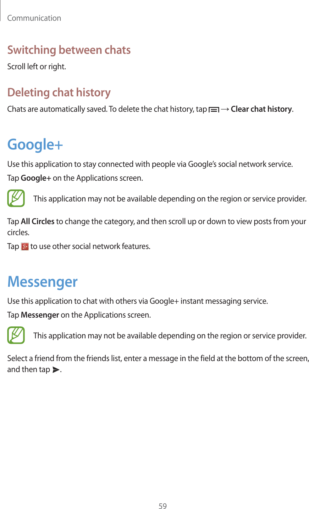 Communication59Switching between chatsScroll left or right.Deleting chat historyChats are automatically saved. To delete the chat history, tap    Clear chat history.Google+Use this application to stay connected with people via Google’s social network service.Tap Google+ on the Applications screen.This application may not be available depending on the region or service provider.Tap All Circles to change the category, and then scroll up or down to view posts from your circles.Tap   to use other social network features.MessengerUse this application to chat with others via Google+ instant messaging service.Tap Messenger on the Applications screen.This application may not be available depending on the region or service provider.Select a friend from the friends list, enter a message in the field at the bottom of the screen, and then tap  .