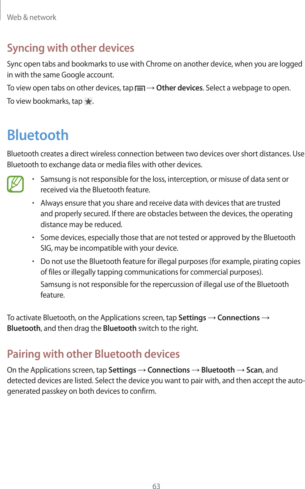 Web &amp; network63Syncing with other devicesSync open tabs and bookmarks to use with Chrome on another device, when you are logged in with the same Google account.To view open tabs on other devices, tap    Other devices. Select a webpage to open.To view bookmarks, tap  .BluetoothBluetooth creates a direct wireless connection between two devices over short distances. Use Bluetooth to exchange data or media files with other devices.rSamsung is not responsible for the loss, interception, or misuse of data sent or received via the Bluetooth feature.rAlways ensure that you share and receive data with devices that are trusted and properly secured. If there are obstacles between the devices, the operating distance may be reduced.rSome devices, especially those that are not tested or approved by the Bluetooth SIG, may be incompatible with your device.rDo not use the Bluetooth feature for illegal purposes (for example, pirating copies of files or illegally tapping communications for commercial purposes).Samsung is not responsible for the repercussion of illegal use of the Bluetooth feature.To activate Bluetooth, on the Applications screen, tap Settings  Connections  Bluetooth, and then drag the Bluetooth switch to the right.Pairing with other Bluetooth devicesOn the Applications screen, tap Settings  Connections  Bluetooth  Scan, and detected devices are listed. Select the device you want to pair with, and then accept the auto-generated passkey on both devices to confirm.