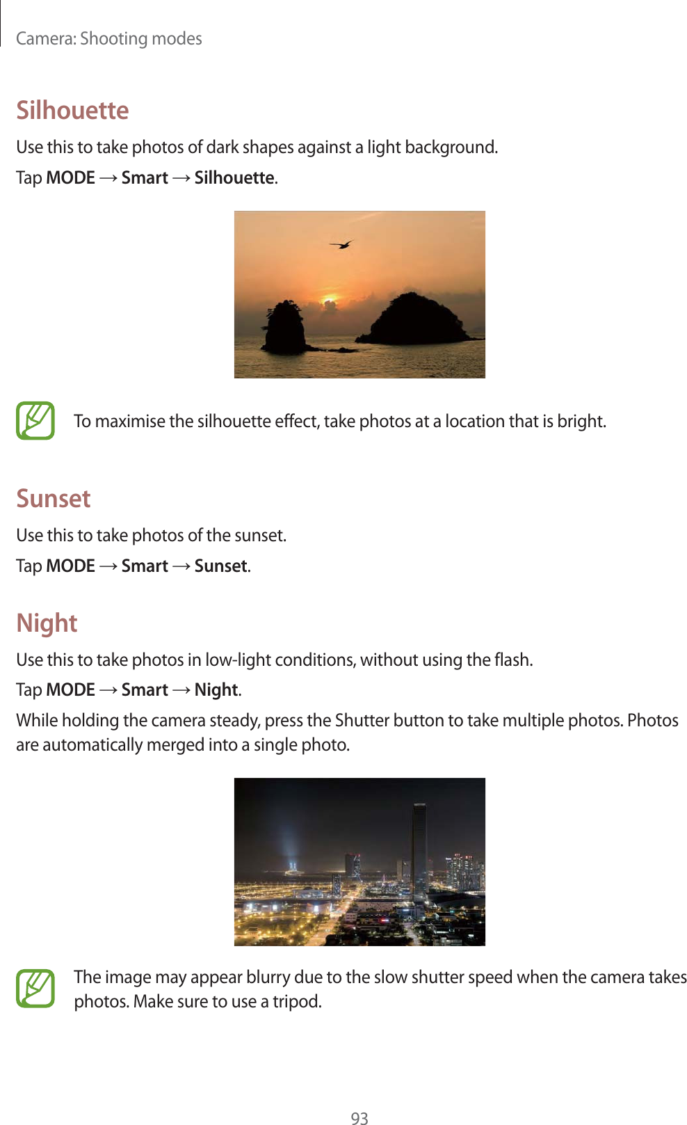 Camera: Shooting modes93SilhouetteUse this to take photos of dark shapes against a light background.Tap MODE  Smart  Silhouette.To maximise the silhouette effect, take photos at a location that is bright.SunsetUse this to take photos of the sunset.Tap MODE  Smart  Sunset.NightUse this to take photos in low-light conditions, without using the flash.Tap MODE  Smart  Night.While holding the camera steady, press the Shutter button to take multiple photos. Photos are automatically merged into a single photo.The image may appear blurry due to the slow shutter speed when the camera takes photos. Make sure to use a tripod.
