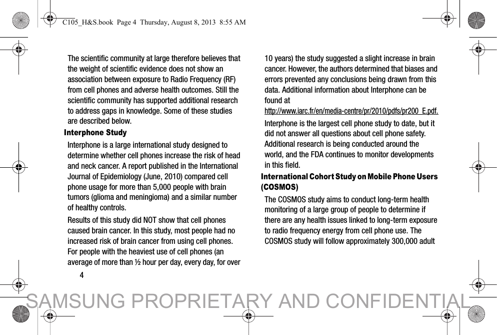 4The scientific community at large therefore believes that the weight of scientific evidence does not show an association between exposure to Radio Frequency (RF) from cell phones and adverse health outcomes. Still the scientific community has supported additional research to address gaps in knowledge. Some of these studies are described below.Interphone StudyInterphone is a large international study designed to determine whether cell phones increase the risk of head and neck cancer. A report published in the International Journal of Epidemiology (June, 2010) compared cell phone usage for more than 5,000 people with brain tumors (glioma and meningioma) and a similar number of healthy controls.Results of this study did NOT show that cell phones caused brain cancer. In this study, most people had no increased risk of brain cancer from using cell phones. For people with the heaviest use of cell phones (an average of more than ½ hour per day, every day, for over 10 years) the study suggested a slight increase in brain cancer. However, the authors determined that biases and errors prevented any conclusions being drawn from this data. Additional information about Interphone can be found at http://www.iarc.fr/en/media-centre/pr/2010/pdfs/pr200_E.pdf.Interphone is the largest cell phone study to date, but it did not answer all questions about cell phone safety. Additional research is being conducted around the world, and the FDA continues to monitor developments in this field.International Cohort Study on Mobile Phone Users (COSMOS)The COSMOS study aims to conduct long-term health monitoring of a large group of people to determine if there are any health issues linked to long-term exposure to radio frequency energy from cell phone use. The COSMOS study will follow approximately 300,000 adult C105_H&amp;S.book  Page 4  Thursday, August 8, 2013  8:55 AMSAMSUNG PROPRIETARY AND CONFIDENTIAL
