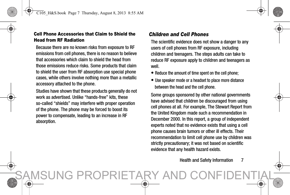 Health and Safety Information       7Cell Phone Accessories that Claim to Shield the Head from RF RadiationBecause there are no known risks from exposure to RF emissions from cell phones, there is no reason to believe that accessories which claim to shield the head from those emissions reduce risks. Some products that claim to shield the user from RF absorption use special phone cases, while others involve nothing more than a metallic accessory attached to the phone. Studies have shown that these products generally do not work as advertised. Unlike “hands-free” kits, these so-called “shields” may interfere with proper operation of the phone. The phone may be forced to boost its power to compensate, leading to an increase in RF absorption.Children and Cell PhonesThe scientific evidence does not show a danger to any users of cell phones from RF exposure, including children and teenagers. The steps adults can take to reduce RF exposure apply to children and teenagers as well.• Reduce the amount of time spent on the cell phone;• Use speaker mode or a headset to place more distance between the head and the cell phone.Some groups sponsored by other national governments have advised that children be discouraged from using cell phones at all. For example, The Stewart Report from the United Kingdom made such a recommendation in December 2000. In this report, a group of independent experts noted that no evidence exists that using a cell phone causes brain tumors or other ill effects. Their recommendation to limit cell phone use by children was strictly precautionary; it was not based on scientific evidence that any health hazard exists.C105_H&amp;S.book  Page 7  Thursday, August 8, 2013  8:55 AMSAMSUNG PROPRIETARY AND CONFIDENTIAL