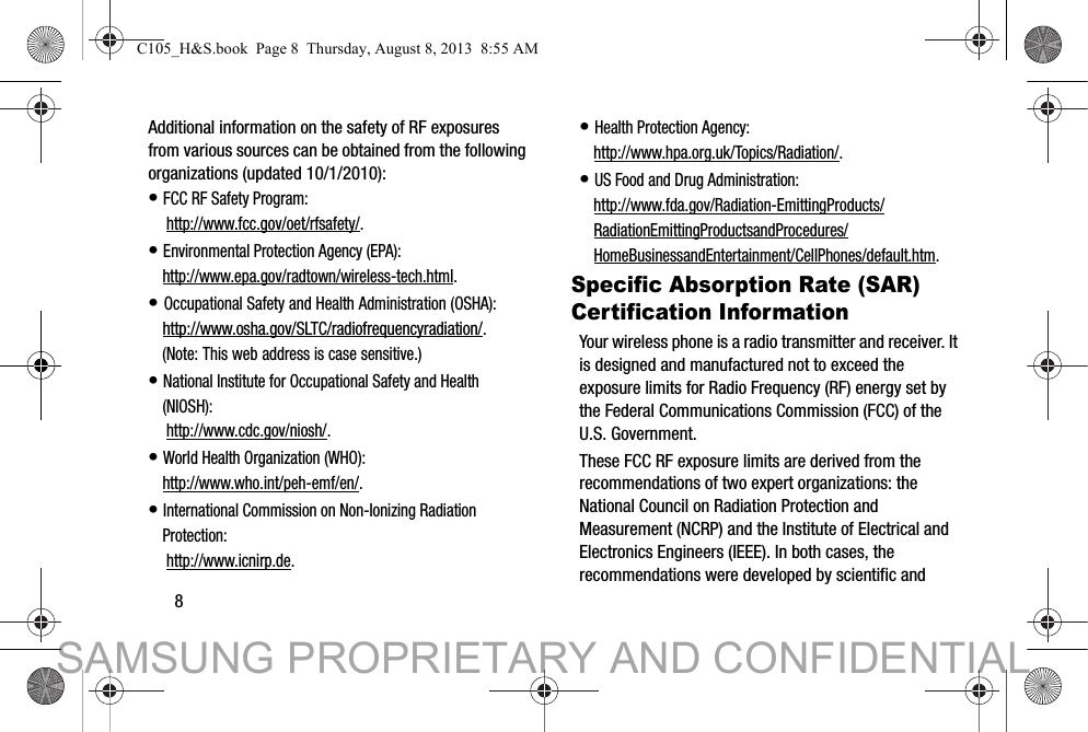 8Additional information on the safety of RF exposures from various sources can be obtained from the following organizations (updated 10/1/2010):• FCC RF Safety Program: http://www.fcc.gov/oet/rfsafety/.• Environmental Protection Agency (EPA):http://www.epa.gov/radtown/wireless-tech.html.• Occupational Safety and Health Administration (OSHA): http://www.osha.gov/SLTC/radiofrequencyradiation/.(Note: This web address is case sensitive.)• National Institute for Occupational Safety and Health (NIOSH): http://www.cdc.gov/niosh/.• World Health Organization (WHO): http://www.who.int/peh-emf/en/.• International Commission on Non-Ionizing Radiation Protection: http://www.icnirp.de.• Health Protection Agency: http://www.hpa.org.uk/Topics/Radiation/.• US Food and Drug Administration: http://www.fda.gov/Radiation-EmittingProducts/RadiationEmittingProductsandProcedures/HomeBusinessandEntertainment/CellPhones/default.htm.Specific Absorption Rate (SAR) Certification InformationYour wireless phone is a radio transmitter and receiver. It is designed and manufactured not to exceed the exposure limits for Radio Frequency (RF) energy set by the Federal Communications Commission (FCC) of the U.S. Government.These FCC RF exposure limits are derived from the recommendations of two expert organizations: the National Council on Radiation Protection and Measurement (NCRP) and the Institute of Electrical and Electronics Engineers (IEEE). In both cases, the recommendations were developed by scientific and C105_H&amp;S.book  Page 8  Thursday, August 8, 2013  8:55 AMSAMSUNG PROPRIETARY AND CONFIDENTIAL