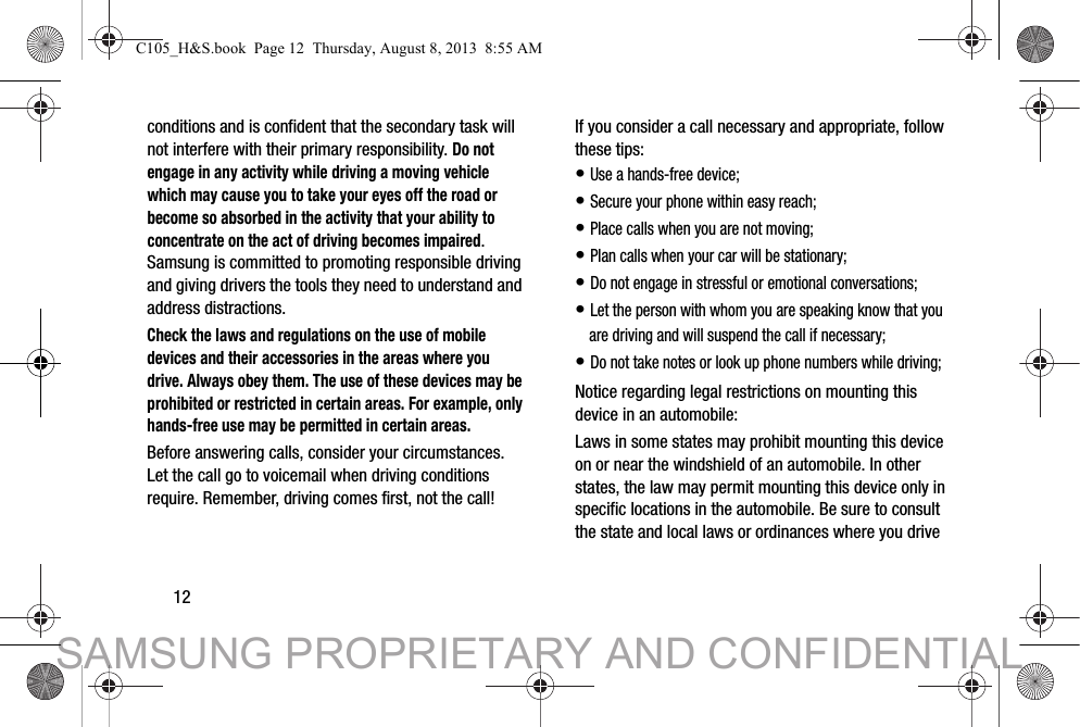 12conditions and is confident that the secondary task will not interfere with their primary responsibility. Do not engage in any activity while driving a moving vehicle which may cause you to take your eyes off the road or become so absorbed in the activity that your ability to concentrate on the act of driving becomes impaired. Samsung is committed to promoting responsible driving and giving drivers the tools they need to understand and address distractions.Check the laws and regulations on the use of mobile devices and their accessories in the areas where you drive. Always obey them. The use of these devices may be prohibited or restricted in certain areas. For example, only hands-free use may be permitted in certain areas.Before answering calls, consider your circumstances. Let the call go to voicemail when driving conditions require. Remember, driving comes first, not the call!If you consider a call necessary and appropriate, follow these tips:• Use a hands-free device;• Secure your phone within easy reach;• Place calls when you are not moving;• Plan calls when your car will be stationary;• Do not engage in stressful or emotional conversations;• Let the person with whom you are speaking know that you are driving and will suspend the call if necessary;• Do not take notes or look up phone numbers while driving;Notice regarding legal restrictions on mounting this device in an automobile:Laws in some states may prohibit mounting this device on or near the windshield of an automobile. In other states, the law may permit mounting this device only in specific locations in the automobile. Be sure to consult the state and local laws or ordinances where you drive C105_H&amp;S.book  Page 12  Thursday, August 8, 2013  8:55 AMSAMSUNG PROPRIETARY AND CONFIDENTIAL