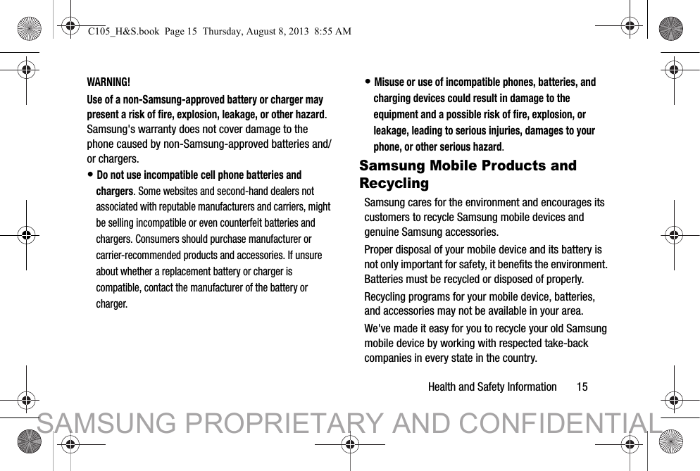 Health and Safety Information       15WARNING!Use of a non-Samsung-approved battery or charger may present a risk of fire, explosion, leakage, or other hazard. Samsung&apos;s warranty does not cover damage to the phone caused by non-Samsung-approved batteries and/or chargers.• Do not use incompatible cell phone batteries and chargers. Some websites and second-hand dealers not associated with reputable manufacturers and carriers, might be selling incompatible or even counterfeit batteries and chargers. Consumers should purchase manufacturer or carrier-recommended products and accessories. If unsure about whether a replacement battery or charger is compatible, contact the manufacturer of the battery or charger.• Misuse or use of incompatible phones, batteries, and charging devices could result in damage to the equipment and a possible risk of fire, explosion, or leakage, leading to serious injuries, damages to your phone, or other serious hazard.Samsung Mobile Products and RecyclingSamsung cares for the environment and encourages its customers to recycle Samsung mobile devices and genuine Samsung accessories.Proper disposal of your mobile device and its battery is not only important for safety, it benefits the environment. Batteries must be recycled or disposed of properly.Recycling programs for your mobile device, batteries, and accessories may not be available in your area.We&apos;ve made it easy for you to recycle your old Samsung mobile device by working with respected take-back companies in every state in the country.C105_H&amp;S.book  Page 15  Thursday, August 8, 2013  8:55 AMSAMSUNG PROPRIETARY AND CONFIDENTIAL