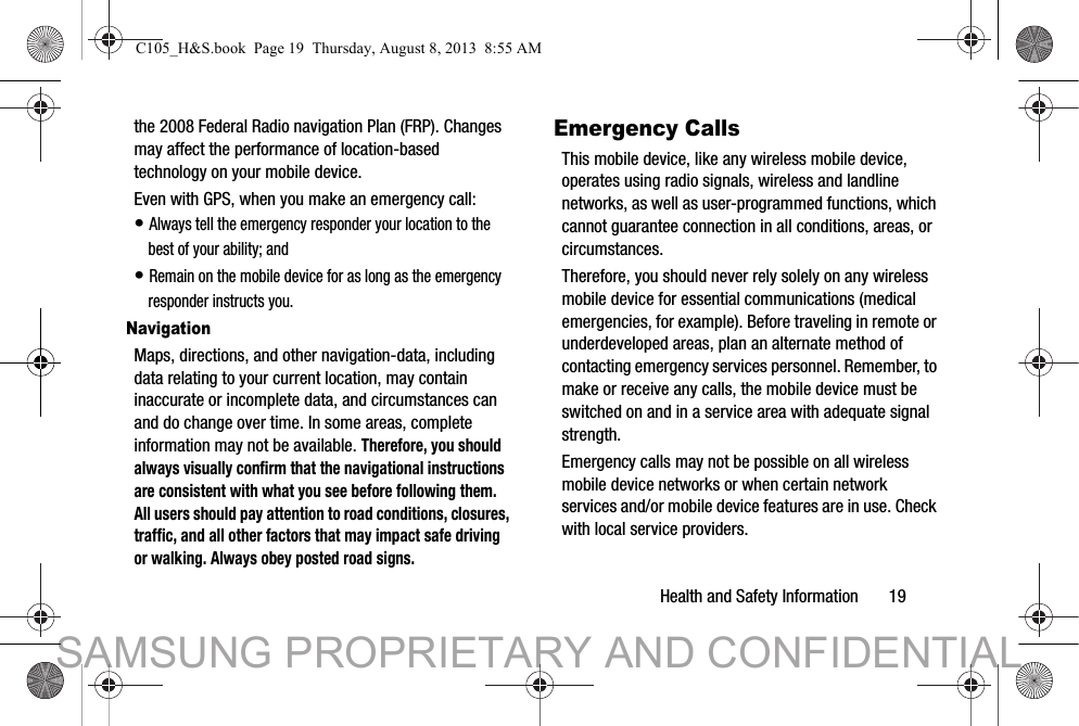 Health and Safety Information       19the 2008 Federal Radio navigation Plan (FRP). Changes may affect the performance of location-based technology on your mobile device.Even with GPS, when you make an emergency call:• Always tell the emergency responder your location to the best of your ability; and• Remain on the mobile device for as long as the emergency responder instructs you.NavigationMaps, directions, and other navigation-data, including data relating to your current location, may contain inaccurate or incomplete data, and circumstances can and do change over time. In some areas, complete information may not be available. Therefore, you should always visually confirm that the navigational instructions are consistent with what you see before following them. All users should pay attention to road conditions, closures, traffic, and all other factors that may impact safe driving or walking. Always obey posted road signs.Emergency CallsThis mobile device, like any wireless mobile device, operates using radio signals, wireless and landline networks, as well as user-programmed functions, which cannot guarantee connection in all conditions, areas, or circumstances. Therefore, you should never rely solely on any wireless mobile device for essential communications (medical emergencies, for example). Before traveling in remote or underdeveloped areas, plan an alternate method of contacting emergency services personnel. Remember, to make or receive any calls, the mobile device must be switched on and in a service area with adequate signal strength.Emergency calls may not be possible on all wireless mobile device networks or when certain network services and/or mobile device features are in use. Check with local service providers.C105_H&amp;S.book  Page 19  Thursday, August 8, 2013  8:55 AMSAMSUNG PROPRIETARY AND CONFIDENTIAL