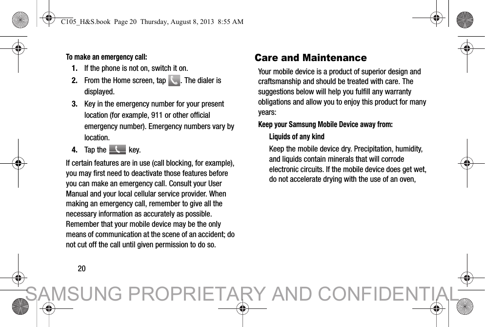 20To make an emergency call:1. If the phone is not on, switch it on. 2. From the Home screen, tap  . The dialer is displayed. 3. Key in the emergency number for your present location (for example, 911 or other official emergency number). Emergency numbers vary by location. 4. Tap the   key. If certain features are in use (call blocking, for example), you may first need to deactivate those features before you can make an emergency call. Consult your User Manual and your local cellular service provider. When making an emergency call, remember to give all the necessary information as accurately as possible. Remember that your mobile device may be the only means of communication at the scene of an accident; do not cut off the call until given permission to do so.  Care and MaintenanceYour mobile device is a product of superior design and craftsmanship and should be treated with care. The suggestions below will help you fulfill any warranty obligations and allow you to enjoy this product for many years:Keep your Samsung Mobile Device away from:Liquids of any kindKeep the mobile device dry. Precipitation, humidity, and liquids contain minerals that will corrode electronic circuits. If the mobile device does get wet, do not accelerate drying with the use of an oven, C105_H&amp;S.book  Page 20  Thursday, August 8, 2013  8:55 AMSAMSUNG PROPRIETARY AND CONFIDENTIAL