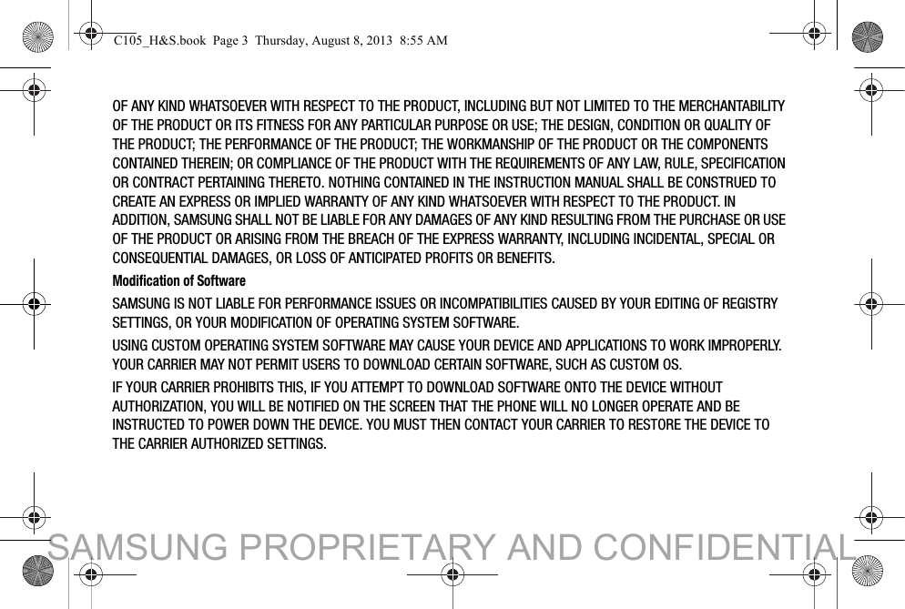 OF ANY KIND WHATSOEVER WITH RESPECT TO THE PRODUCT, INCLUDING BUT NOT LIMITED TO THE MERCHANTABILITY OF THE PRODUCT OR ITS FITNESS FOR ANY PARTICULAR PURPOSE OR USE; THE DESIGN, CONDITION OR QUALITY OF THE PRODUCT; THE PERFORMANCE OF THE PRODUCT; THE WORKMANSHIP OF THE PRODUCT OR THE COMPONENTS CONTAINED THEREIN; OR COMPLIANCE OF THE PRODUCT WITH THE REQUIREMENTS OF ANY LAW, RULE, SPECIFICATION OR CONTRACT PERTAINING THERETO. NOTHING CONTAINED IN THE INSTRUCTION MANUAL SHALL BE CONSTRUED TO CREATE AN EXPRESS OR IMPLIED WARRANTY OF ANY KIND WHATSOEVER WITH RESPECT TO THE PRODUCT. IN ADDITION, SAMSUNG SHALL NOT BE LIABLE FOR ANY DAMAGES OF ANY KIND RESULTING FROM THE PURCHASE OR USE OF THE PRODUCT OR ARISING FROM THE BREACH OF THE EXPRESS WARRANTY, INCLUDING INCIDENTAL, SPECIAL OR CONSEQUENTIAL DAMAGES, OR LOSS OF ANTICIPATED PROFITS OR BENEFITS.Modification of SoftwareSAMSUNG IS NOT LIABLE FOR PERFORMANCE ISSUES OR INCOMPATIBILITIES CAUSED BY YOUR EDITING OF REGISTRY SETTINGS, OR YOUR MODIFICATION OF OPERATING SYSTEM SOFTWARE. USING CUSTOM OPERATING SYSTEM SOFTWARE MAY CAUSE YOUR DEVICE AND APPLICATIONS TO WORK IMPROPERLY. YOUR CARRIER MAY NOT PERMIT USERS TO DOWNLOAD CERTAIN SOFTWARE, SUCH AS CUSTOM OS.IF YOUR CARRIER PROHIBITS THIS, IF YOU ATTEMPT TO DOWNLOAD SOFTWARE ONTO THE DEVICE WITHOUT AUTHORIZATION, YOU WILL BE NOTIFIED ON THE SCREEN THAT THE PHONE WILL NO LONGER OPERATE AND BE INSTRUCTED TO POWER DOWN THE DEVICE. YOU MUST THEN CONTACT YOUR CARRIER TO RESTORE THE DEVICE TO THE CARRIER AUTHORIZED SETTINGS.C105_H&amp;S.book  Page 3  Thursday, August 8, 2013  8:55 AMSAMSUNG PROPRIETARY AND CONFIDENTIAL