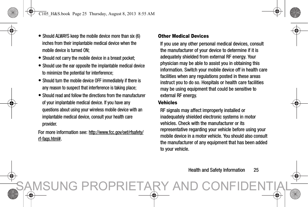 Health and Safety Information       25• Should ALWAYS keep the mobile device more than six (6) inches from their implantable medical device when the mobile device is turned ON;• Should not carry the mobile device in a breast pocket;• Should use the ear opposite the implantable medical device to minimize the potential for interference;• Should turn the mobile device OFF immediately if there is any reason to suspect that interference is taking place;• Should read and follow the directions from the manufacturer of your implantable medical device. If you have any questions about using your wireless mobile device with an implantable medical device, consult your health care provider.For more information see: http://www.fcc.gov/oet/rfsafety/rf-faqs.html#.Other Medical DevicesIf you use any other personal medical devices, consult the manufacturer of your device to determine if it is adequately shielded from external RF energy. Your physician may be able to assist you in obtaining this information. Switch your mobile device off in health care facilities when any regulations posted in these areas instruct you to do so. Hospitals or health care facilities may be using equipment that could be sensitive to external RF energy.VehiclesRF signals may affect improperly installed or inadequately shielded electronic systems in motor vehicles. Check with the manufacturer or its representative regarding your vehicle before using your mobile device in a motor vehicle. You should also consult the manufacturer of any equipment that has been added to your vehicle.C105_H&amp;S.book  Page 25  Thursday, August 8, 2013  8:55 AMSAMSUNG PROPRIETARY AND CONFIDENTIAL