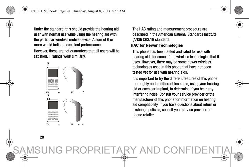 28Under the standard, this should provide the hearing aid user with normal use while using the hearing aid with the particular wireless mobile device. A sum of 6 or more would indicate excellent performance.  However, these are not guarantees that all users will be satisfied. T ratings work similarly. The HAC rating and measurement procedure are described in the American National Standards Institute (ANSI) C63.19 standard.HAC for Newer TechnologiesThis phone has been tested and rated for use with hearing aids for some of the wireless technologies that it uses. However, there may be some newer wireless technologies used in this phone that have not been tested yet for use with hearing aids. It is important to try the different features of this phone thoroughly and in different locations, using your hearing aid or cochlear implant, to determine if you hear any interfering noise. Consult your service provider or the manufacturer of this phone for information on hearing aid compatibility. If you have questions about return or exchange policies, consult your service provider or phone retailer.M3                 +                    M2         =     5T3                 +                    T2         =     5C105_H&amp;S.book  Page 28  Thursday, August 8, 2013  8:55 AMSAMSUNG PROPRIETARY AND CONFIDENTIAL