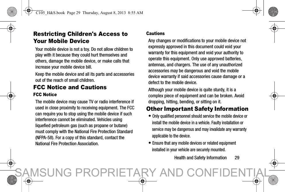 Health and Safety Information       29Restricting Children&apos;s Access to Your Mobile DeviceYour mobile device is not a toy. Do not allow children to play with it because they could hurt themselves and others, damage the mobile device, or make calls that increase your mobile device bill.Keep the mobile device and all its parts and accessories out of the reach of small children.FCC Notice and CautionsFCC NoticeThe mobile device may cause TV or radio interference if used in close proximity to receiving equipment. The FCC can require you to stop using the mobile device if such interference cannot be eliminated. Vehicles using liquefied petroleum gas (such as propane or butane) must comply with the National Fire Protection Standard (NFPA-58). For a copy of this standard, contact the National Fire Protection Association.CautionsAny changes or modifications to your mobile device not expressly approved in this document could void your warranty for this equipment and void your authority to operate this equipment. Only use approved batteries, antennas, and chargers. The use of any unauthorized accessories may be dangerous and void the mobile device warranty if said accessories cause damage or a defect to the mobile device. Although your mobile device is quite sturdy, it is a complex piece of equipment and can be broken. Avoid dropping, hitting, bending, or sitting on it.Other Important Safety Information• Only qualified personnel should service the mobile device or install the mobile device in a vehicle. Faulty installation or service may be dangerous and may invalidate any warranty applicable to the device.• Ensure that any mobile devices or related equipment installed in your vehicle are securely mounted.C105_H&amp;S.book  Page 29  Thursday, August 8, 2013  8:55 AMSAMSUNG PROPRIETARY AND CONFIDENTIAL