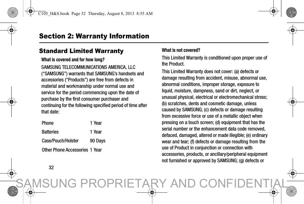 32Section 2: Warranty InformationStandard Limited WarrantyWhat is covered and for how long?SAMSUNG TELECOMMUNICATIONS AMERICA, LLC (“SAMSUNG”) warrants that SAMSUNG’s handsets and accessories (“Products”) are free from defects in material and workmanship under normal use and service for the period commencing upon the date of purchase by the first consumer purchaser and continuing for the following specified period of time after that date:What is not covered?This Limited Warranty is conditioned upon proper use of the Product. This Limited Warranty does not cover: (a) defects or damage resulting from accident, misuse, abnormal use, abnormal conditions, improper storage, exposure to liquid, moisture, dampness, sand or dirt, neglect, or unusual physical, electrical or electromechanical stress; (b) scratches, dents and cosmetic damage, unless caused by SAMSUNG; (c) defects or damage resulting from excessive force or use of a metallic object when pressing on a touch screen; (d) equipment that has the serial number or the enhancement data code removed, defaced, damaged, altered or made illegible; (e) ordinary wear and tear; (f) defects or damage resulting from the use of Product in conjunction or connection with accessories, products, or ancillary/peripheral equipment not furnished or approved by SAMSUNG; (g) defects or Phone 1 YearBatteries 1 YearCase/Pouch/Holster 90 DaysOther Phone Accessories 1 YearC105_H&amp;S.book  Page 32  Thursday, August 8, 2013  8:55 AMSAMSUNG PROPRIETARY AND CONFIDENTIAL