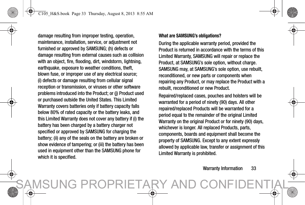 Warranty Information       33damage resulting from improper testing, operation, maintenance, installation, service, or adjustment not furnished or approved by SAMSUNG; (h) defects or damage resulting from external causes such as collision with an object, fire, flooding, dirt, windstorm, lightning, earthquake, exposure to weather conditions, theft, blown fuse, or improper use of any electrical source; (i) defects or damage resulting from cellular signal reception or transmission, or viruses or other software problems introduced into the Product; or (j) Product used or purchased outside the United States. This Limited Warranty covers batteries only if battery capacity falls below 80% of rated capacity or the battery leaks, and this Limited Warranty does not cover any battery if (i) the battery has been charged by a battery charger not specified or approved by SAMSUNG for charging the battery; (ii) any of the seals on the battery are broken or show evidence of tampering; or (iii) the battery has been used in equipment other than the SAMSUNG phone for which it is specified.What are SAMSUNG’s obligations?During the applicable warranty period, provided the Product is returned in accordance with the terms of this Limited Warranty, SAMSUNG will repair or replace the Product, at SAMSUNG’s sole option, without charge. SAMSUNG may, at SAMSUNG’s sole option, use rebuilt, reconditioned, or new parts or components when repairing any Product, or may replace the Product with a rebuilt, reconditioned or new Product. Repaired/replaced cases, pouches and holsters will be warranted for a period of ninety (90) days. All other repaired/replaced Products will be warranted for a period equal to the remainder of the original Limited Warranty on the original Product or for ninety (90) days, whichever is longer. All replaced Products, parts, components, boards and equipment shall become the property of SAMSUNG. Except to any extent expressly allowed by applicable law, transfer or assignment of this Limited Warranty is prohibited.C105_H&amp;S.book  Page 33  Thursday, August 8, 2013  8:55 AMSAMSUNG PROPRIETARY AND CONFIDENTIAL