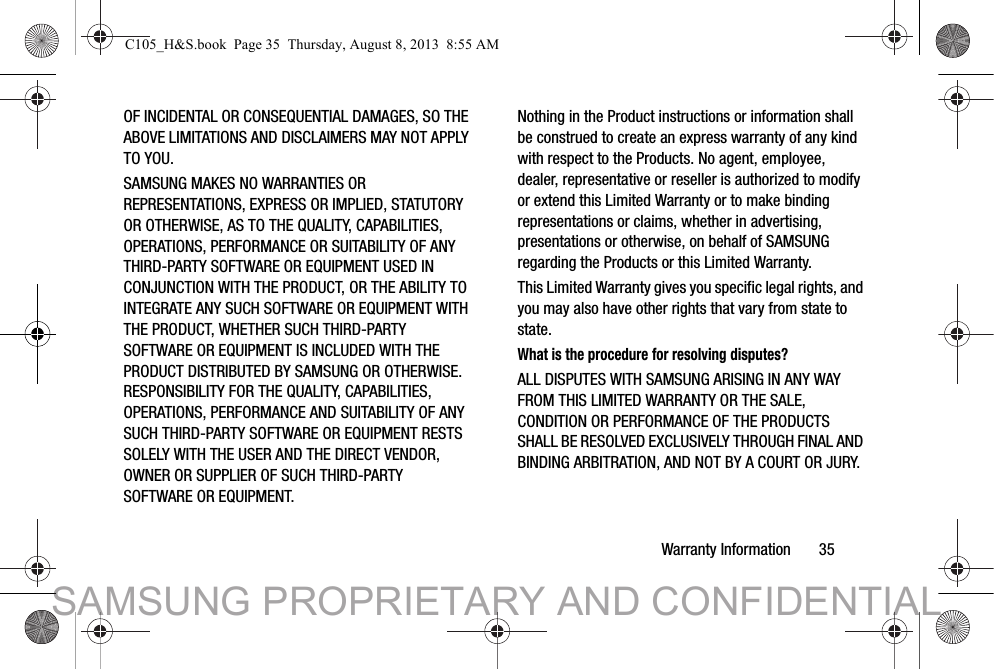 Warranty Information       35OF INCIDENTAL OR CONSEQUENTIAL DAMAGES, SO THE ABOVE LIMITATIONS AND DISCLAIMERS MAY NOT APPLY TO YOU.SAMSUNG MAKES NO WARRANTIES OR REPRESENTATIONS, EXPRESS OR IMPLIED, STATUTORY OR OTHERWISE, AS TO THE QUALITY, CAPABILITIES, OPERATIONS, PERFORMANCE OR SUITABILITY OF ANY THIRD-PARTY SOFTWARE OR EQUIPMENT USED IN CONJUNCTION WITH THE PRODUCT, OR THE ABILITY TO INTEGRATE ANY SUCH SOFTWARE OR EQUIPMENT WITH THE PRODUCT, WHETHER SUCH THIRD-PARTY SOFTWARE OR EQUIPMENT IS INCLUDED WITH THE PRODUCT DISTRIBUTED BY SAMSUNG OR OTHERWISE. RESPONSIBILITY FOR THE QUALITY, CAPABILITIES, OPERATIONS, PERFORMANCE AND SUITABILITY OF ANY SUCH THIRD-PARTY SOFTWARE OR EQUIPMENT RESTS SOLELY WITH THE USER AND THE DIRECT VENDOR, OWNER OR SUPPLIER OF SUCH THIRD-PARTY SOFTWARE OR EQUIPMENT.Nothing in the Product instructions or information shall be construed to create an express warranty of any kind with respect to the Products. No agent, employee, dealer, representative or reseller is authorized to modify or extend this Limited Warranty or to make binding representations or claims, whether in advertising, presentations or otherwise, on behalf of SAMSUNG regarding the Products or this Limited Warranty.This Limited Warranty gives you specific legal rights, and you may also have other rights that vary from state to state.What is the procedure for resolving disputes?ALL DISPUTES WITH SAMSUNG ARISING IN ANY WAY FROM THIS LIMITED WARRANTY OR THE SALE, CONDITION OR PERFORMANCE OF THE PRODUCTS SHALL BE RESOLVED EXCLUSIVELY THROUGH FINAL AND BINDING ARBITRATION, AND NOT BY A COURT OR JURY. C105_H&amp;S.book  Page 35  Thursday, August 8, 2013  8:55 AMSAMSUNG PROPRIETARY AND CONFIDENTIAL
