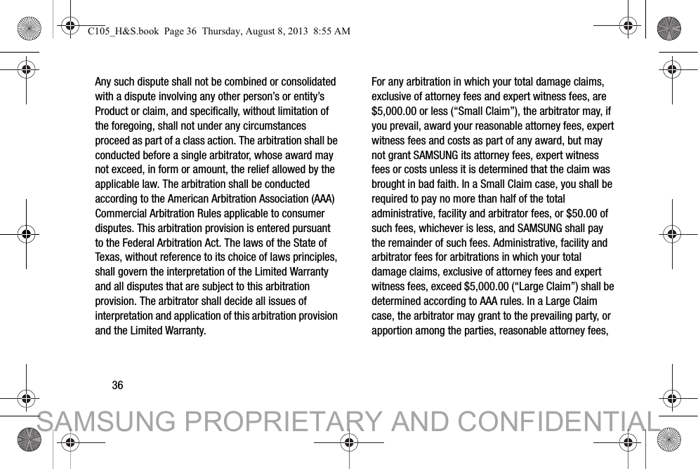 36Any such dispute shall not be combined or consolidated with a dispute involving any other person’s or entity’s Product or claim, and specifically, without limitation of the foregoing, shall not under any circumstances proceed as part of a class action. The arbitration shall be conducted before a single arbitrator, whose award may not exceed, in form or amount, the relief allowed by the applicable law. The arbitration shall be conducted according to the American Arbitration Association (AAA) Commercial Arbitration Rules applicable to consumer disputes. This arbitration provision is entered pursuant to the Federal Arbitration Act. The laws of the State of Texas, without reference to its choice of laws principles, shall govern the interpretation of the Limited Warranty and all disputes that are subject to this arbitration provision. The arbitrator shall decide all issues of interpretation and application of this arbitration provision and the Limited Warranty.For any arbitration in which your total damage claims, exclusive of attorney fees and expert witness fees, are $5,000.00 or less (“Small Claim”), the arbitrator may, if you prevail, award your reasonable attorney fees, expert witness fees and costs as part of any award, but may not grant SAMSUNG its attorney fees, expert witness fees or costs unless it is determined that the claim was brought in bad faith. In a Small Claim case, you shall be required to pay no more than half of the total administrative, facility and arbitrator fees, or $50.00 of such fees, whichever is less, and SAMSUNG shall pay the remainder of such fees. Administrative, facility and arbitrator fees for arbitrations in which your total damage claims, exclusive of attorney fees and expert witness fees, exceed $5,000.00 (“Large Claim”) shall be determined according to AAA rules. In a Large Claim case, the arbitrator may grant to the prevailing party, or apportion among the parties, reasonable attorney fees, C105_H&amp;S.book  Page 36  Thursday, August 8, 2013  8:55 AMSAMSUNG PROPRIETARY AND CONFIDENTIAL