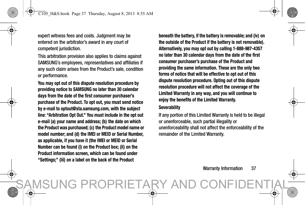Warranty Information       37expert witness fees and costs. Judgment may be entered on the arbitrator’s award in any court of competent jurisdiction.This arbitration provision also applies to claims against SAMSUNG’s employees, representatives and affiliates if any such claim arises from the Product’s sale, condition or performance.You may opt out of this dispute resolution procedure by providing notice to SAMSUNG no later than 30 calendar days from the date of the first consumer purchaser’s purchase of the Product. To opt out, you must send notice by e-mail to optout@sta.samsung.com, with the subject line: “Arbitration Opt Out.” You must include in the opt out e-mail (a) your name and address; (b) the date on which the Product was purchased; (c) the Product model name or model number; and (d) the IMEI or MEID or Serial Number, as applicable, if you have it (the IMEI or MEID or Serial Number can be found (i) on the Product box; (ii) on the Product information screen, which can be found under “Settings;” (iii) on a label on the back of the Product beneath the battery, if the battery is removable; and (iv) on the outside of the Product if the battery is not removable). Alternatively, you may opt out by calling 1-888-987-4357 no later than 30 calendar days from the date of the first consumer purchaser’s purchase of the Product and providing the same information. These are the only two forms of notice that will be effective to opt out of this dispute resolution procedure. Opting out of this dispute resolution procedure will not affect the coverage of the Limited Warranty in any way, and you will continue to enjoy the benefits of the Limited Warranty.SeverabilityIf any portion of this Limited Warranty is held to be illegal or unenforceable, such partial illegality or unenforceability shall not affect the enforceability of the remainder of the Limited Warranty.C105_H&amp;S.book  Page 37  Thursday, August 8, 2013  8:55 AMSAMSUNG PROPRIETARY AND CONFIDENTIAL