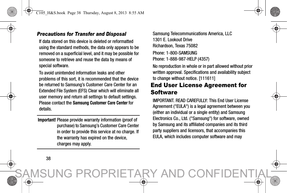 38Precautions for Transfer and DisposalIf data stored on this device is deleted or reformatted using the standard methods, the data only appears to be removed on a superficial level, and it may be possible for someone to retrieve and reuse the data by means of special software.To avoid unintended information leaks and other problems of this sort, it is recommended that the device be returned to Samsung’s Customer Care Center for an Extended File System (EFS) Clear which will eliminate all user memory and return all settings to default settings. Please contact the Samsung Customer Care Center for details.Important! Please provide warranty information (proof of purchase) to Samsung’s Customer Care Center in order to provide this service at no charge. If the warranty has expired on the device, charges may apply.Samsung Telecommunications America, LLC1301 E. Lookout DriveRichardson, Texas 75082Phone: 1-800-SAMSUNGPhone: 1-888-987-HELP (4357)No reproduction in whole or in part allowed without prior written approval. Specifications and availability subject to change without notice. [111611]End User License Agreement for SoftwareIMPORTANT. READ CAREFULLY: This End User License Agreement (&quot;EULA&quot;) is a legal agreement between you (either an individual or a single entity) and Samsung Electronics Co., Ltd. (&quot;Samsung&quot;) for software, owned by Samsung and its affiliated companies and its third party suppliers and licensors, that accompanies this EULA, which includes computer software and may C105_H&amp;S.book  Page 38  Thursday, August 8, 2013  8:55 AMSAMSUNG PROPRIETARY AND CONFIDENTIAL