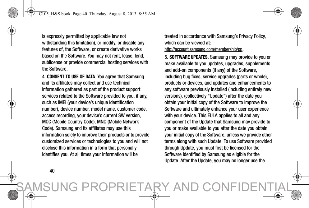 40is expressly permitted by applicable law not withstanding this limitation), or modify, or disable any features of, the Software, or create derivative works based on the Software. You may not rent, lease, lend, sublicense or provide commercial hosting services with the Software.4. CONSENT TO USE OF DATA. You agree that Samsung and its affiliates may collect and use technical information gathered as part of the product support services related to the Software provided to you, if any, such as IMEI (your device’s unique identification number), device number, model name, customer code, access recording, your device’s current SW version, MCC (Mobile Country Code), MNC (Mobile Network Code). Samsung and its affiliates may use this information solely to improve their products or to provide customized services or technologies to you and will not disclose this information in a form that personally identifies you. At all times your information will be treated in accordance with Samsung’s Privacy Policy, which can be viewed at: http://account.samsung.com/membership/pp.5. SOFTWARE UPDATES. Samsung may provide to you or make available to you updates, upgrades, supplements and add-on components (if any) of the Software, including bug fixes, service upgrades (parts or whole), products or devices, and updates and enhancements to any software previously installed (including entirely new versions), (collectively “Update”) after the date you obtain your initial copy of the Software to improve the Software and ultimately enhance your user experience with your device. This EULA applies to all and any component of the Update that Samsung may provide to you or make available to you after the date you obtain your initial copy of the Software, unless we provide other terms along with such Update. To use Software provided through Update, you must first be licensed for the Software identified by Samsung as eligible for the Update. After the Update, you may no longer use the C105_H&amp;S.book  Page 40  Thursday, August 8, 2013  8:55 AMSAMSUNG PROPRIETARY AND CONFIDENTIAL
