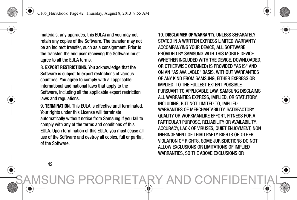 42materials, any upgrades, this EULA) and you may not retain any copies of the Software. The transfer may not be an indirect transfer, such as a consignment. Prior to the transfer, the end user receiving the Software must agree to all the EULA terms.8. EXPORT RESTRICTIONS. You acknowledge that the Software is subject to export restrictions of various countries. You agree to comply with all applicable international and national laws that apply to the Software, including all the applicable export restriction laws and regulations.9. TERMINATION. This EULA is effective until terminated. Your rights under this License will terminate automatically without notice from Samsung if you fail to comply with any of the terms and conditions of this EULA. Upon termination of this EULA, you must cease all use of the Software and destroy all copies, full or partial, of the Software.10. DISCLAIMER OF WARRANTY. UNLESS SEPARATELY STATED IN A WRITTEN EXPRESS LIMITED WARRANTY ACCOMPANYING YOUR DEVICE, ALL SOFTWARE PROVIDED BY SAMSUNG WITH THIS MOBILE DEVICE (WHETHER INCLUDED WITH THE DEVICE, DOWNLOADED, OR OTHERWISE OBTAINED) IS PROVIDED &quot;AS IS&quot; AND ON AN &quot;AS AVAILABLE&quot; BASIS, WITHOUT WARRANTIES OF ANY KIND FROM SAMSUNG, EITHER EXPRESS OR IMPLIED. TO THE FULLEST EXTENT POSSIBLE PURSUANT TO APPLICABLE LAW, SAMSUNG DISCLAIMS ALL WARRANTIES EXPRESS, IMPLIED, OR STATUTORY, INCLUDING, BUT NOT LIMITED TO, IMPLIED WARRANTIES OF MERCHANTABILITY, SATISFACTORY QUALITY OR WORKMANLIKE EFFORT, FITNESS FOR A PARTICULAR PURPOSE, RELIABILITY OR AVAILABILITY, ACCURACY, LACK OF VIRUSES, QUIET ENJOYMENT, NON INFRINGEMENT OF THIRD PARTY RIGHTS OR OTHER VIOLATION OF RIGHTS. SOME JURISDICTIONS DO NOT ALLOW EXCLUSIONS OR LIMITATIONS OF IMPLIED WARRANTIES, SO THE ABOVE EXCLUSIONS OR C105_H&amp;S.book  Page 42  Thursday, August 8, 2013  8:55 AMSAMSUNG PROPRIETARY AND CONFIDENTIAL