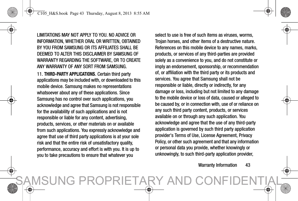 Warranty Information       43LIMITATIONS MAY NOT APPLY TO YOU. NO ADVICE OR INFORMATION, WHETHER ORAL OR WRITTEN, OBTAINED BY YOU FROM SAMSUNG OR ITS AFFILIATES SHALL BE DEEMED TO ALTER THIS DISCLAIMER BY SAMSUNG OF WARRANTY REGARDING THE SOFTWARE, OR TO CREATE ANY WARRANTY OF ANY SORT FROM SAMSUNG. 11. THIRD-PARTY APPLICATIONS. Certain third party applications may be included with, or downloaded to this mobile device. Samsung makes no representations whatsoever about any of these applications. Since Samsung has no control over such applications, you acknowledge and agree that Samsung is not responsible for the availability of such applications and is not responsible or liable for any content, advertising, products, services, or other materials on or available from such applications. You expressly acknowledge and agree that use of third party applications is at your sole risk and that the entire risk of unsatisfactory quality, performance, accuracy and effort is with you. It is up to you to take precautions to ensure that whatever you select to use is free of such items as viruses, worms, Trojan horses, and other items of a destructive nature. References on this mobile device to any names, marks, products, or services of any third-parties are provided solely as a convenience to you, and do not constitute or imply an endorsement, sponsorship, or recommendation of, or affiliation with the third party or its products and services. You agree that Samsung shall not be responsible or liable, directly or indirectly, for any damage or loss, including but not limited to any damage to the mobile device or loss of data, caused or alleged to be caused by, or in connection with, use of or reliance on any such third party content, products, or services available on or through any such application. You acknowledge and agree that the use of any third-party application is governed by such third party application provider&apos;s Terms of Use, License Agreement, Privacy Policy, or other such agreement and that any information or personal data you provide, whether knowingly or unknowingly, to such third-party application provider, C105_H&amp;S.book  Page 43  Thursday, August 8, 2013  8:55 AMSAMSUNG PROPRIETARY AND CONFIDENTIAL