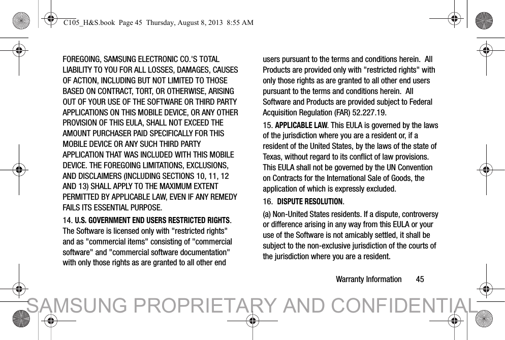 Warranty Information       45FOREGOING, SAMSUNG ELECTRONIC CO.&apos;S TOTAL LIABILITY TO YOU FOR ALL LOSSES, DAMAGES, CAUSES OF ACTION, INCLUDING BUT NOT LIMITED TO THOSE BASED ON CONTRACT, TORT, OR OTHERWISE, ARISING OUT OF YOUR USE OF THE SOFTWARE OR THIRD PARTY APPLICATIONS ON THIS MOBILE DEVICE, OR ANY OTHER PROVISION OF THIS EULA, SHALL NOT EXCEED THE AMOUNT PURCHASER PAID SPECIFICALLY FOR THIS MOBILE DEVICE OR ANY SUCH THIRD PARTY APPLICATION THAT WAS INCLUDED WITH THIS MOBILE DEVICE. THE FOREGOING LIMITATIONS, EXCLUSIONS, AND DISCLAIMERS (INCLUDING SECTIONS 10, 11, 12 AND 13) SHALL APPLY TO THE MAXIMUM EXTENT PERMITTED BY APPLICABLE LAW, EVEN IF ANY REMEDY FAILS ITS ESSENTIAL PURPOSE.14. U.S. GOVERNMENT END USERS RESTRICTED RIGHTS. The Software is licensed only with &quot;restricted rights&quot; and as &quot;commercial items&quot; consisting of &quot;commercial software&quot; and &quot;commercial software documentation&quot; with only those rights as are granted to all other end users pursuant to the terms and conditions herein.  All Products are provided only with &quot;restricted rights&quot; with only those rights as are granted to all other end users pursuant to the terms and conditions herein.  All Software and Products are provided subject to Federal Acquisition Regulation (FAR) 52.227.19.  15. APPLICABLE LAW. This EULA is governed by the laws of the jurisdiction where you are a resident or, if a resident of the United States, by the laws of the state of Texas, without regard to its conflict of law provisions. This EULA shall not be governed by the UN Convention on Contracts for the International Sale of Goods, the application of which is expressly excluded. 16.  DISPUTE RESOLUTION.  (a) Non-United States residents. If a dispute, controversy or difference arising in any way from this EULA or your use of the Software is not amicably settled, it shall be subject to the non-exclusive jurisdiction of the courts of the jurisdiction where you are a resident. C105_H&amp;S.book  Page 45  Thursday, August 8, 2013  8:55 AMSAMSUNG PROPRIETARY AND CONFIDENTIAL